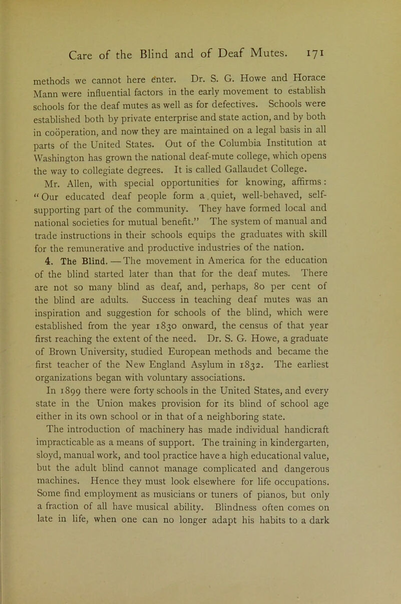 methods we cannot here e'nter. Dr. S. G. Howe and Horace Mann were influential factors in the early movement to establish schools for the deaf mutes as well as for defectives. Schools were established both by private enterprise and state action, and by both in cooperation, and now they are maintained on a legal basis in all parts of the United States. Out of the Columbia Institution at Washington has grown the national deaf-mute college, which opens the way to collegiate degrees. It is called Gallaudet College. Mr. Allen, with special opportunities for knowing, affirms: “ Our educated deaf people form a. quiet, well-behaved, self- supporting part of the community. They have formed local and national societies for mutual benefit.” The system of manual and trade instructions in their schools equips the graduates with skill for the remunerative and productive industries of the nation. 4. The Blind.—The movement in America for the education of the blind started later than that for the deaf mutes. There are not so many blind as deaf, and, perhaps, 80 per cent of the blind are adults. Success in teaching deaf mutes was an inspiration and suggestion for schools of the blind, which were established from the year 1830 onward, the census of that year first reaching the extent of the need. Dr. S. G. Howe, a graduate of Brown University, studied European methods and became the first teacher of the New England Asylum in 1832. The earliest organizations began with voluntary associations. In 1899 there were forty schools in the United States, and every state in the Union makes provision for its blind of school age either in its own school or in that of a neighboring state. The introduction of machinery has made individual handicraft impracticable as a means of support. The training in kindergarten, sloyd, manual work, and tool practice have a high educational value, but the adult blind cannot manage complicated and dangerous machines. Hence they must look elsewhere for life occupations. Some find employment as musicians or tuners of pianos, but only a fraction of all have musical ability. Blindness often comes on late in life, when one can no longer adapt his habits to a dark