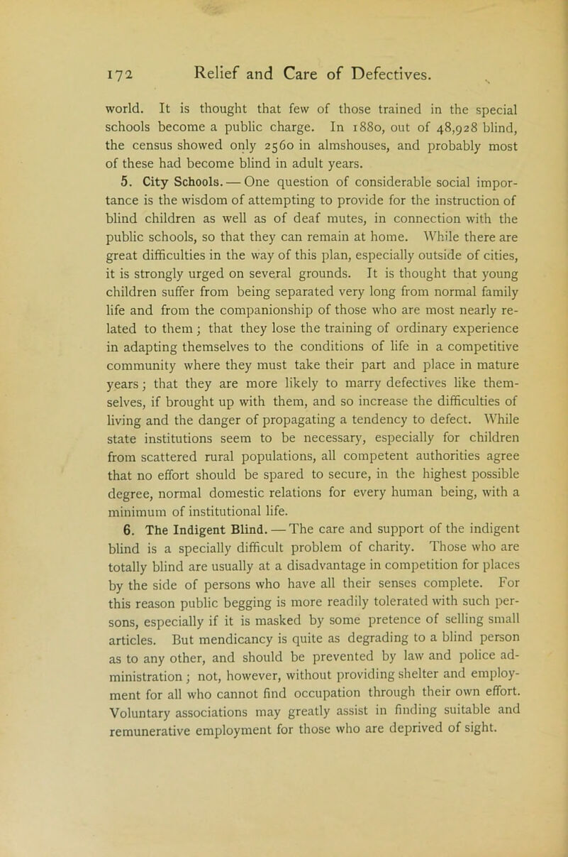 world. It is thought that few of those trained in the special schools become a public charge. In 1880, out of 48,928 blind, the census showed only 2560 in almshouses, and probably most of these had become blind in adult years. 5. City Schools. — One question of considerable social impor- tance is the wisdom of attempting to provide for the instruction of blind children as well as of deaf mutes, in connection with the public schools, so that they can remain at home. While there are great difficulties in the way of this plan, especially outside of cities, it is strongly urged on several grounds. It is thought that young children suffer from being separated very long from normal family life and from the companionship of those who are most nearly re- lated to them ; that they lose the training of ordinary experience in adapting themselves to the conditions of life in a competitive community where they must take their part and place in mature years; that they are more likely to marry defectives like them- selves, if brought up with them, and so increase the difficulties of living and the danger of propagating a tendency to defect. While state institutions seem to be necessary, especially for children from scattered rural populations, all competent authorities agree that no effort should be spared to secure, in the highest possible degree, normal domestic relations for every human being, with a minimum of institutional life. 6. The Indigent Blind. — The care and support of the indigent blind is a specially difficult problem of charity. Those who are totally blind are usually at a disadvantage in competition for places by the side of persons who have all their senses complete. For this reason public begging is more readily tolerated with such per- sons, especially if it is masked by some pretence of selling small articles. But mendicancy is quite as degrading to a blind person as to any other, and should be prevented by law and police ad- ministration ; not, however, without providing shelter and employ- ment for all who cannot find occupation through their own effort. Voluntary associations may greatly assist in finding suitable and remunerative employment for those who are deprived of sight.