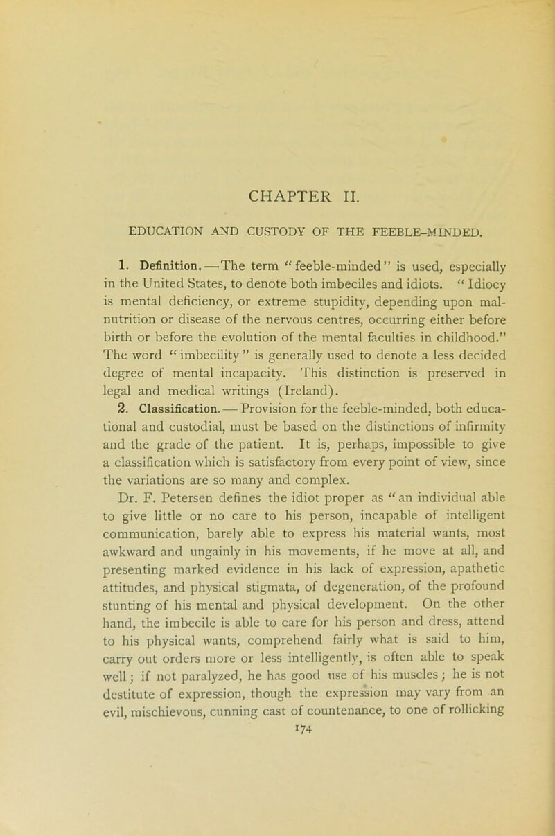 CHAPTER II. EDUCATION AND CUSTODY OF THE FEEBLE-MINDED. 1. Definition.—The term “feeble-minded” is used, especially in the United States, to denote both imbeciles and idiots. “ Idiocy is mental deficiency, or extreme stupidity, depending upon mal- nutrition or disease of the nervous centres, occurring either before birth or before the evolution of the mental faculties in childhood.” The word “ imbecility ” is generally used to denote a less decided degree of mental incapacity. This distinction is preserved in legal and medical writings (Ireland). 2. Classification. — Provision for the feeble-minded, both educa- tional and custodial, must be based on the distinctions of infirmity and the grade of the patient. It is, perhaps, impossible to give a classification which is satisfactory from every point of view, since the variations are so many and complex. Dr. F. Petersen defines the idiot proper as “ an individual able to give little or no care to his person, incapable of intelligent communication, barely able to express his material wants, most awkward and ungainly in his movements, if he move at all, and presenting marked evidence in his lack of expression, apathetic attitudes, and physical stigmata, of degeneration, of the profound stunting of his mental and physical development. On the other hand, the imbecile is able to care for his person and dress, attend to his physical wants, comprehend fairly what is said to him, carry out orders more or less intelligently, is often able to speak well; if not paralyzed, he has good use of his muscles; he is not destitute of expression, though the expression may vary from an evil, mischievous, cunning cast of countenance, to one of rollicking U4