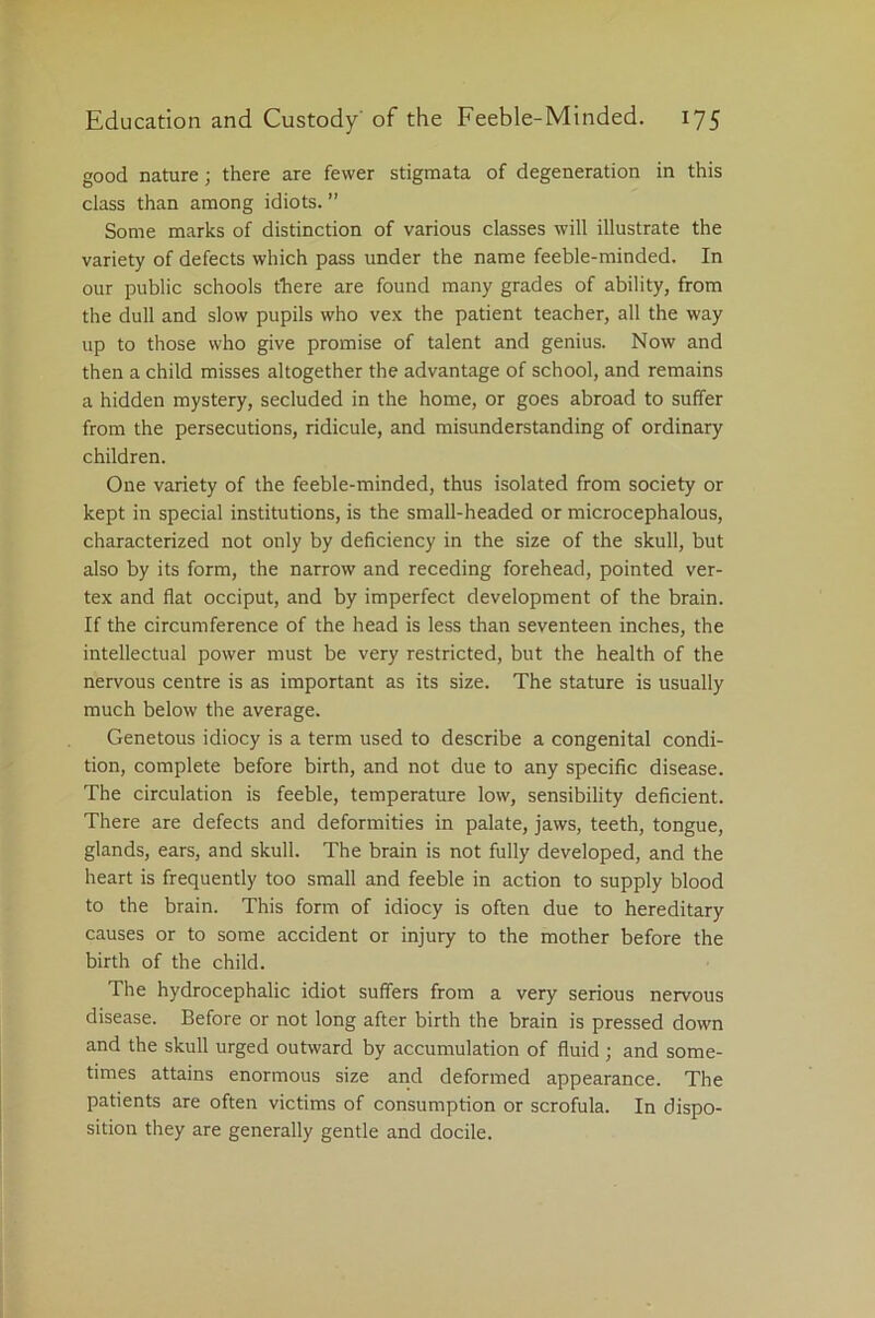 good nature; there are fewer stigmata of degeneration in this class than among idiots. ” Some marks of distinction of various classes will illustrate the variety of defects which pass under the name feeble-minded. In our public schools there are found many grades of ability, from the dull and slow pupils who vex the patient teacher, all the way up to those who give promise of talent and genius. Now and then a child misses altogether the advantage of school, and remains a hidden mystery, secluded in the home, or goes abroad to suffer from the persecutions, ridicule, and misunderstanding of ordinary children. One variety of the feeble-minded, thus isolated from society or kept in special institutions, is the small-headed or microcephalous, characterized not only by deficiency in the size of the skull, but also by its form, the narrow and receding forehead, pointed ver- tex and flat occiput, and by imperfect development of the brain. If the circumference of the head is less than seventeen inches, the intellectual power must be very restricted, but the health of the nervous centre is as important as its size. The stature is usually much below the average. Genetous idiocy is a term used to describe a congenital condi- tion, complete before birth, and not due to any specific disease. The circulation is feeble, temperature low, sensibility deficient. There are defects and deformities in palate, jaws, teeth, tongue, glands, ears, and skull. The brain is not fully developed, and the heart is frequently too small and feeble in action to supply blood to the brain. This form of idiocy is often due to hereditary causes or to some accident or injury to the mother before the birth of the child. The hydrocephalic idiot suffers from a very serious nervous disease. Before or not long after birth the brain is pressed down and the skull urged outward by accumulation of fluid; and some- times attains enormous size and deformed appearance. The patients are often victims of consumption or scrofula. In dispo- sition they are generally gentle and docile.