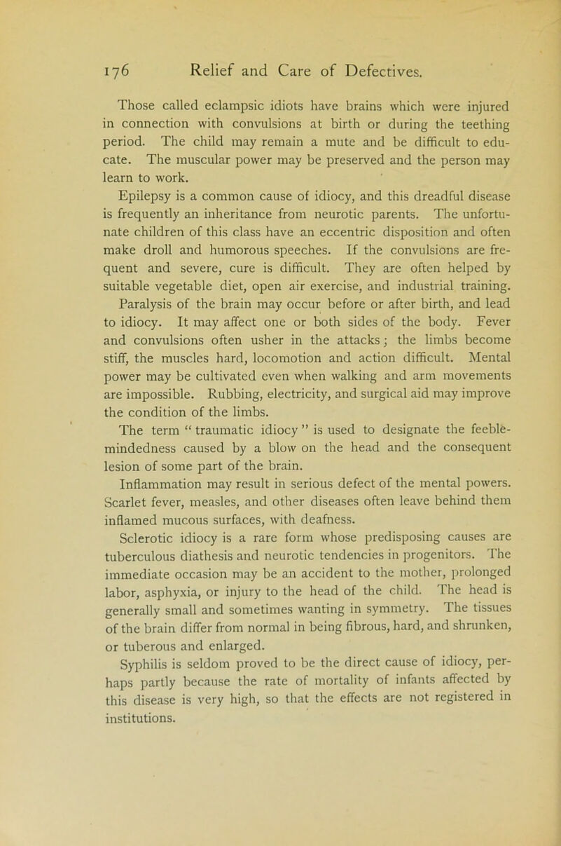 Those called eclampsic idiots have brains which were injured in connection with convulsions at birth or during the teething period. The child may remain a mute and be difficult to edu- cate. The muscular power may be preserved and the person may learn to work. Epilepsy is a common cause of idiocy, and this dreadful disease is frequently an inheritance from neurotic parents. The unfortu- nate children of this class have an eccentric disposition and often make droll and humorous speeches. If the convulsions are fre- quent and severe, cure is difficult. They are often helped by suitable vegetable diet, open air exercise, and industrial training. Paralysis of the brain may occur before or after birth, and lead to idiocy. It may affect one or both sides of the body. Fever and convulsions often usher in the attacks; the limbs become stiff, the muscles hard, locomotion and action difficult. Mental power may be cultivated even when walking and arm movements are impossible. Rubbing, electricity, and surgical aid may improve the condition of the limbs. The term “ traumatic idiocy ” is used to designate the feeble- mindedness caused by a blow on the head and the consequent lesion of some part of the brain. Inflammation may result in serious defect of the mental powers. Scarlet fever, measles, and other diseases often leave behind them inflamed mucous surfaces, with deafness. Sclerotic idiocy is a rare form whose predisposing causes are tuberculous diathesis and neurotic tendencies in progenitors. The immediate occasion may be an accident to the mother, prolonged labor, asphyxia, or injury to the head of the child. The head is generally small and sometimes wanting in symmetry. The tissues of the brain differ from normal in being fibrous, hard, and shrunken, or tuberous and enlarged. Syphilis is seldom proved to be the direct cause of idiocy, per- haps partly because the rate of mortality of infants affected by this disease is very high, so that the effects are not registered in institutions.