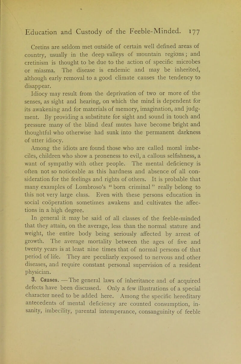 Cretins are seldom met outside of certain well defined areas of country, usually in the deep valleys of mountain regions; and cretinism is thought to be due to the action of specific microbes or miasma. The disease is endemic and may be inherited, although early removal to a good climate causes the tendency to disappear. Idiocy may result from the deprivation of two or more of the senses, as sight and hearing, on which the mind is dependent for its awakening and for materials of memory, imagination, and judg- ment. By providing a substitute for sight and sound in touch and pressure many of the blind deaf mutes have become bright and thoughtful who otherwise had sunk into the permanent darkness of utter idiocy. Among the idiots are found those who are called moral imbe- ciles, children who show a proneness to evil, a callous selfishness, a want of sympathy with other people. The mental deficiency is often not so noticeable as this hardness and absence of all con- sideration for the feelings and rights of others. It is probable that many examples of Lombroso’s “ born criminal ” really belong to this not very large class. Even with these persons education in social cooperation sometimes awakens and cultivates the affec- tions in a high degree. In general it may be said of all classes of the feeble-minded that they attain, on the average, less than the normal stature and weight, the entire body being seriously affected by arrest of growth. The average mortality between the ages of five and twenty years is at least nine times that of normal persons of that period of life. They are peculiarly exposed to nervous and other diseases, and require constant personal supervision of a resident physician. 3. Causes. —The general laws of inheritance and of acquired defects have been discussed. Only a few illustrations of a special character need to be added here. Among the specific hereditary antecedents of mental deficiency are counted consumption, in- sanity, imbecility, parental intemperance, consanguinity of feeble