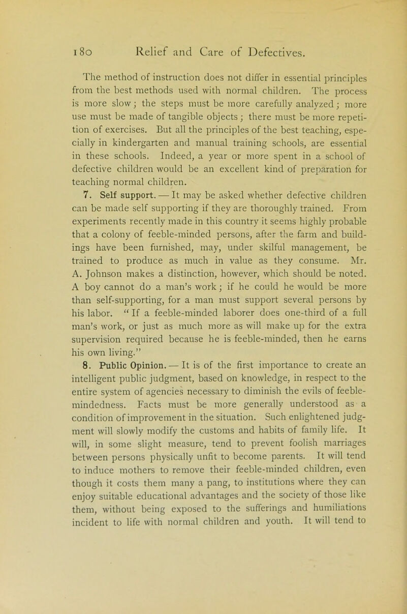 The method of instruction does not differ in essential principles from the best methods used with normal children. The process is more slow; the steps must be more carefully analyzed; more use must be made of tangible objects; there must be more repeti- tion of exercises. But all the principles of the best teaching, espe- cially in kindergarten and manual training schools, are essential in these schools. Indeed, a year or more spent in a school of defective children would be an excellent kind of preparation for teaching normal children. 7. Self support. — It may be asked whether defective children can be made self supporting if they are thoroughly trained. From experiments recently made in this country it seems highly probable that a colony of feeble-minded persons, after the farm and build- ings have been furnished, may, under skilful management, be trained to produce as much in value as they consume. Mr. A. Johnson makes a distinction, however, which should be noted. A boy cannot do a man’s work; if he could he would be more than self-supporting, for a man must support several persons by his labor. “ If a feeble-minded laborer does one-third of a full man’s work, or just as much more as will make up for the extra supervision required because he is feeble-minded, then he earns his own living.” 8. Public Opinion. — It is of the first importance to create an intelligent public judgment, based on knowledge, in respect to the entire system of agencies necessary to diminish the evils of feeble- mindedness. Facts must be more generally understood as a condition of improvement in the situation. Such enlightened judg- ment will slowly modify the customs and habits of family life. It will, in some slight measure, tend to prevent foolish marriages between persons physically unfit to become parents. It will tend to induce mothers to remove their feeble-minded children, even though it costs them many a pang, to institutions where they can enjoy suitable educational advantages and the society of those like them, without being exposed to the sufferings and humiliations incident to life with normal children and youth. It will tend to