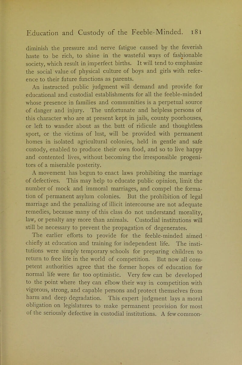 diminish the pressure and nerve fatigue caused by the feverish haste to be rich, to shine in the wasteful ways of fashionable society, which result in imperfect births. It will tend to emphasize the social value of physical culture of boys and girls with refer- ence to their future functions as parents. An instructed public judgment will demand and provide for educational and custodial establishments for all the feeble-minded whose presence in families and communities is a perpetual source of danger and injury. The unfortunate and helpless persons of this character who are at present kept in jails, county poorhouses, or left to wander about as the. butt of ridicule and thoughtless sport, or the victims of lust, will be provided with permanent homes in isolated agricultural colonies, held in gentle and safe custody, enabled to produce their own food, and so to live happy and contented lives, without becoming the irresponsible progeni- tors of a miserable posterity. A movement has begun to enact laws prohibiting the marriage of defectives. This may help to educate public opinion, limit the number of mock and immoral marriages, and compel the forma- tion of permanent asylum colonies. But the prohibition of legal marriage and the penalizing of illicit intercourse are not adequate remedies, because many of this class do not understand morality, law, or penalty any more than animals. Custodial institutions will still be necessary to prevent the propagation of degenerates. The earlier efforts to provide for the feeble-minded aimed chiefly at education and training for independent life. The insti- tutions were simply temporary schools for preparing children to return to free life in the world of competition. But now all com- petent authorities agree that the former hopes of education for normal life were far too optimistic. Very few can be developed to the point where they can elbow their way in competition with vigorous, strong, and capable persons and protect themselves from harm and deep degradation. This expert judgment lays a moral obligation on legislatures to make permanent provision for most of the seriously defective in custodial institutions. A few common-