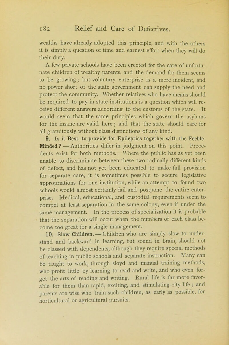 wealths have already adopted this principle, and with the others it is simply a question of time and earnest effort when they will do their duty. A few private schools have been erected for the care of unfortu- nate children of wealthy parents, and the demand for them seems to be growing; but voluntary enterprise is a mere incident, and no power short of the state government can supply the need and protect the community. Whether relatives who have means should be required to pay in state institutions is a question which will re- ceive different answers according to the customs of the state. It would seem that the same principles which govern the asylums for the insane are valid here; and that the state should care for all gratuitously without class distinctions of any kind. 9. Is it Best to provide for Epileptics together with the Feeble- Minded ? — Authorities differ in judgment on this point. Prece- dents exist for both methods.. Where the public has as yet been unable to discriminate between these two radically different kinds of defect, and has not yet been educated to make full provision for separate care, it is sometimes possible to secure legislative appropriations for one institution, while an attempt to found two schools would almost certainly fail and postpone the entire enter- prise. Medical, educational, and custodial requirements seem to compel at least separation in the same colony, even if under the same management. In the process of specialization it is probable that the separation will occur when the numbers of each class be- come too great for a single management. 10. Slow Children. — Children who are simply slow to under- stand and backward in learning, but sound in brain, should not be classed with dependents, although they require special methods of teaching in public schools and separate instruction. Many can be taught to work, through sloyd and manual training methods, who profit little by learning to read and write, and who even for- get the arts of reading and writing. Rural life is far more favor- able for them than rapid, exciting, and stimulating city life; and parents are wise who train such children, as early as possible, for horticultural or agricultural pursuits.