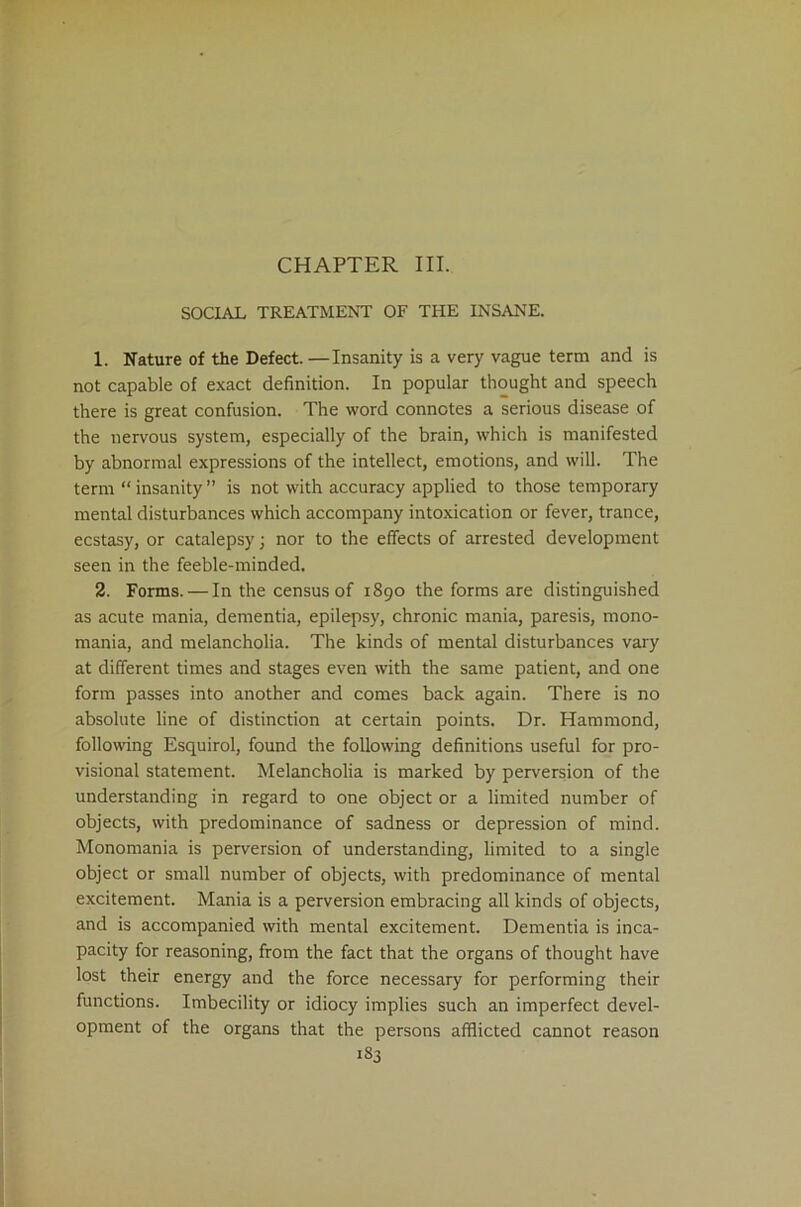 CHAPTER III. SOCIAL TREATMENT OF THE INSANE. 1. Nature of the Defect. —Insanity is a very vague term and is not capable of exact definition. In popular thought and speech there is great confusion. The word connotes a serious disease of the nervous system, especially of the brain, which is manifested by abnormal expressions of the intellect, emotions, and will. The term “ insanity ” is not with accuracy applied to those temporary mental disturbances which accompany intoxication or fever, trance, ecstasy, or catalepsy; nor to the effects of arrested development seen in the feeble-minded. 2. Forms.—In the census of r890 the forms are distinguished as acute mania, dementia, epilepsy, chronic mania, paresis, mono- mania, and melancholia. The kinds of mental disturbances vary at different times and stages even with the same patient, and one form passes into another and comes back again. There is no absolute line of distinction at certain points. Dr. Hammond, following Esquirol, found the following definitions useful for pro- visional statement. Melancholia is marked by perversion of the understanding in regard to one object or a limited number of objects, with predominance of sadness or depression of mind. Monomania is perversion of understanding, limited to a single object or small number of objects, with predominance of mental excitement. Mania is a perversion embracing all kinds of objects, and is accompanied with mental excitement. Dementia is inca- pacity for reasoning, from the fact that the organs of thought have lost their energy and the force necessary for performing their functions. Imbecility or idiocy implies such an imperfect devel- opment of the organs that the persons afflicted cannot reason >83