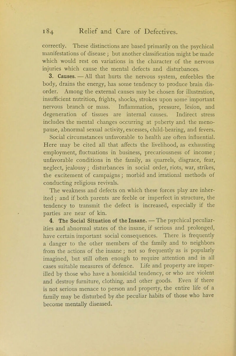 correctly. These distinctions are based primarily on the psychical manifestations of disease; but another classification might be made which would rest on variations in the character of the nervous injuries which cause the mental defects and disturbances. 3. Causes.—All that hurts the nervous system, enfeebles the body, drains the energy, has some tendency to produce brain dis- order. Among the external causes may be chosen for illustration, insufficient nutrition, frights, shocks, strokes upon some important nervous branch or mass. Inflammation, pressure, lesion, and degeneration of tissues are internal causes. Indirect stress includes the mental changes occurring at puberty and the meno- pause, abnormal sexual activity, excesses, child-bearing, and fevers. Social circumstances unfavorable to health are often influential. Here may be cited all that affects the livelihood, as exhausting employment, fluctuations in business, precariousness of income; unfavorable conditions in the family, as quarrels, disgrace, fear, neglect, jealousy; disturbances in social order, riots, war, strikes, the excitement of campaigns; morbid and irrational methods of conducting religious revivals. The weakness and defects on which these forces play are inher- ited ; and if both parents are feeble or imperfect in structure, the tendency to transmit the defect is increased, especially if the parties are near of kin. 4. The Social Situation of the Insane. — The psychical peculiar- ities and abnormal states of the insane, if serious and prolonged, have certain important social consequences. There is frequently a danger to the other members of the family and to neighbors from the actions of the insane; not so frequently as is popularly imagined, but still often enough to require attention and in all cases suitable measures of defence. Life and property are imper- illed by those who have a homicidal tendency, or who are violent and destroy furniture, clothing, and other goods. Even if there is not serious menace to person and property, the entire life of a family may be disturbed by the peculiar habits of those who have become mentally diseased.