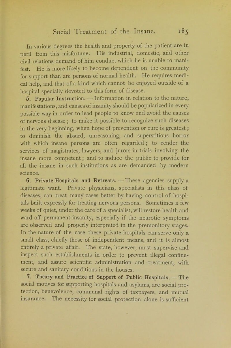 In various degrees the health and property of the patient are in peril from this misfortune. His industrial, domestic, and other civil relations demand of him conduct which he is unable to mani- fest. He is more likely to become dependent on the community for support than are persons of normal health. He requires medi- cal help, and that of a kind which cannot be enjoyed outside of a hospital specially devoted to this form of disease. 5. Popular Instruction. — Information in relation to the nature, manifestations, and causes of insanity should be popularized in every possible way in order to lead people to know and avoid the causes of nervous disease; to make it possible to recognize such diseases in the very beginning, when hope of prevention or cure is greatest; to diminish the absurd, unreasoning, and superstitious horror with which insane persons are often regarded; to render the services of magistrates, lawyers, and jurors in trials involving the insane more competent; and to induce the public to provide for all the insane in such institutions as are demanded by modern science. 6. Private Hospitals and Retreats.—These agencies supply a legitimate want. Private physicians, specialists in this class of diseases, can treat many cases better by having control of hospi- tals built expressly for treating nervous persons. Sometimes a few weeks of quiet, under the care of a specialist, will restore health and ward off permanent insanity, especially if the neurotic symptoms are observed and properly interpreted in the premonitory stages. In the nature of the case these private hospitals can serve only a small class, chiefly those of independent means, and it is almost entirely a private affair. The state, however, must supervise and inspect such establishments in order to prevent illegal confine- ment, and assure scientific administration and treatment, with secure and sanitary conditions in the houses. 7. Theory and Practice of Support of Public Hospitals.—The social motives for supporting hospitals and asylums, are social pro- tection, benevolence, communal rights of taxpayers, and mutual insurance. The necessity for social protection alone is sufficient