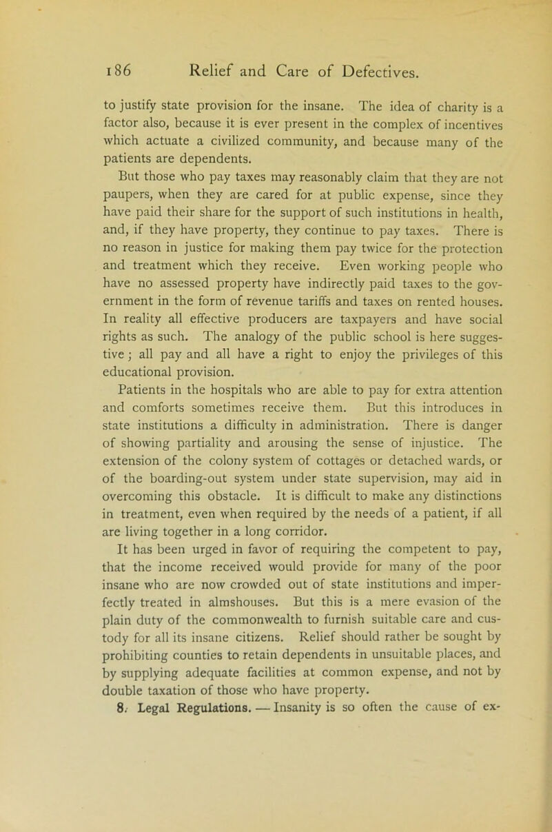 to justify state provision for the insane. The idea of charity is a factor also, because it is ever present in the complex of incentives which actuate a civilized community, and because many of the patients are dependents. But those who pay taxes may reasonably claim that they are not paupers, when they are cared for at public expense, since they have paid their share for the support of such institutions in health, and, if they have property, they continue to pay taxes. There is no reason in justice for making them pay twice for the protection and treatment which they receive. Even working people who have no assessed property have indirectly paid taxes to the gov- ernment in the form of revenue tariffs and taxes on rented houses. In reality all effective producers are taxpayers and have social rights as such. The analogy of the public school is here sugges- tive ; all pay and all have a right to enjoy the privileges of this educational provision. Patients in the hospitals who are able to pay for extra attention and comforts sometimes receive them. But this introduces in state institutions a difficulty in administration. There is danger of showing partiality and arousing the sense of injustice. The extension of the colony system of cottages or detached wards, or of the boarding-out system under state supervision, may aid in overcoming this obstacle. It is difficult to make any distinctions in treatment, even when required by the needs of a patient, if all are living together in a long corridor. It has been urged in favor of requiring the competent to pay, that the income received would provide for many of the poor insane who are now crowded out of state institutions and imper- fectly treated in almshouses. But this is a mere evasion of the plain duty of the commonwealth to furnish suitable care and cus- tody for all its insane citizens. Relief should rather be sought by prohibiting counties to retain dependents in unsuitable places, and by supplying adequate facilities at common expense, and not by double taxation of those who have property. 8. Legal Regulations. — Insanity is so often the cause of ex-
