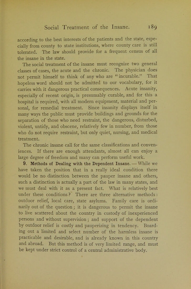 according to the best interests of the patients and the state, espe- cially from county to state institutions, where county care is still tolerated. The law should provide for a frequent census of all the insane in the state. The social treatment of the insane must recognize two general classes of cases, the acute and the chronic. The physician does not permit himself to think of any who are “ incurable.” That hopeless word should not be admitted to our vocabulary, for it carries with it dangerous practical consequences. Acute insanity, especially of recent origin, is presumably curable, and for this a hospital is required, with all modern equipment, material and per- sonal, for remedial treatment. Since insanity displays itself in many ways the public must provide buildings and grounds for the separation of those who need restraint, the dangerous, disturbed, violent, untidy, and obscene, relatively few in number, from those who do not require restraint, but only quiet, nursing, and medical treatment. The chronic insane call for the same classifications and conven- iences. If there are enough attendants, almost all can enjoy a large degree of freedom and many can perform useful work. 9. Methods of Dealing with the Dependent Insane. — While we have taken the position that in a really ideal condition there would be no distinction between the pauper insane and others, such a distinction is actually a part of the law in many states, and we must deal with it as a present fact. What is relatively best under these conditions ? There are three alternative methods : outdoor relief, local care, state asylums. Family care is ordi- narily out of the question; it is dangerous to permit the insane to live scattered about the country in custody of inexperienced persons and without supervision; and support of the dependent by outdoor relief is costly and pauperizing in tendency. Board- ing out a limited and select number of the harmless insane is practicable and desirable, and is already known in this country and abroad. But this method is of very limited range, and must be kept under strict control of a central administrative body.