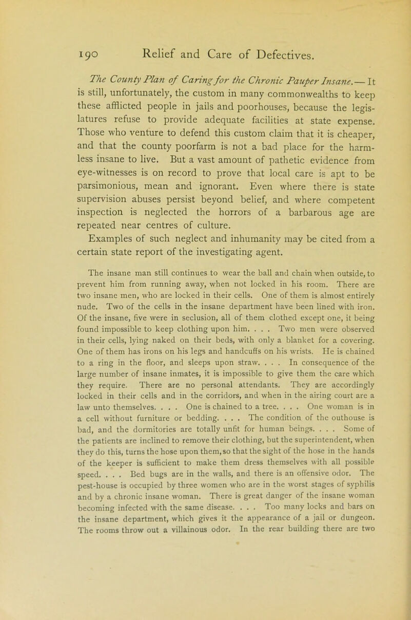 The County Plan of Caring for the Chronic Pauper Insane.— It is still, unfortunately, the custom in many commonwealths to keep these afflicted people in jails and poorhouses, because the legis- latures refuse to provide adequate facilities at state expense. Those who venture to defend this custom claim that it is cheaper, and that the county poorfarm is not a bad place for the harm- less insane to live. But a vast amount of pathetic evidence from eye-witnesses is on record to prove that local care is apt to be parsimonious, mean and ignorant. Even where there is state supervision abuses persist beyond belief, and where competent inspection is neglected the horrors of a barbarous age are repeated near centres of culture. Examples of such neglect and inhumanity may be cited from a certain state report of the investigating agent. The insane man still continues to wear the ball and chain when outside, to prevent him from running away, when not locked in his room. There are two insane men, who are locked in their cells. One of them is almost entirely nude. Two of the cells in the insane department have been lined with iron. Of the insane, five were in seclusion, all of them clothed except one, it being found impossible to keep clothing upon him. . . . Two men were observed in their cells, lying naked on their beds, with only a blanket for a covering. One of them has irons on his legs and handcuffs on his wrists. He is chained to a ring in the floor, and sleeps upon straw. ... In consequence of the large number of insane inmates, it is impossible to give them the care which they require. There are no personal attendants. They are accordingly locked in their cells and in the corridors, and when in the airing court are a law unto themselves. . . . One is chained to a tree. . . . One woman is in a cell without furniture or bedding. . . . The condition of the outhouse is bad, and the dormitories are totally unfit for human beings. . . . Some of the patients are inclined to remove their clothing, but the superintendent, when they do this, turns the hose upon them, so that the sight of the hose in the hands of the keeper is sufficient to make them dress themselves with all possible speed. . . . Bed bugs are in the walls, and there is an offensive odor. The pest-house is occupied by three women who are in the worst stages of syphilis and by a chronic insane woman. There is great danger of the insane woman becoming infected with the same disease. . . . Too many locks and bars on the insane department, which gives it the appearance of a jail or dungeon. The rooms throw out a villainous odor. In the rear building there are two