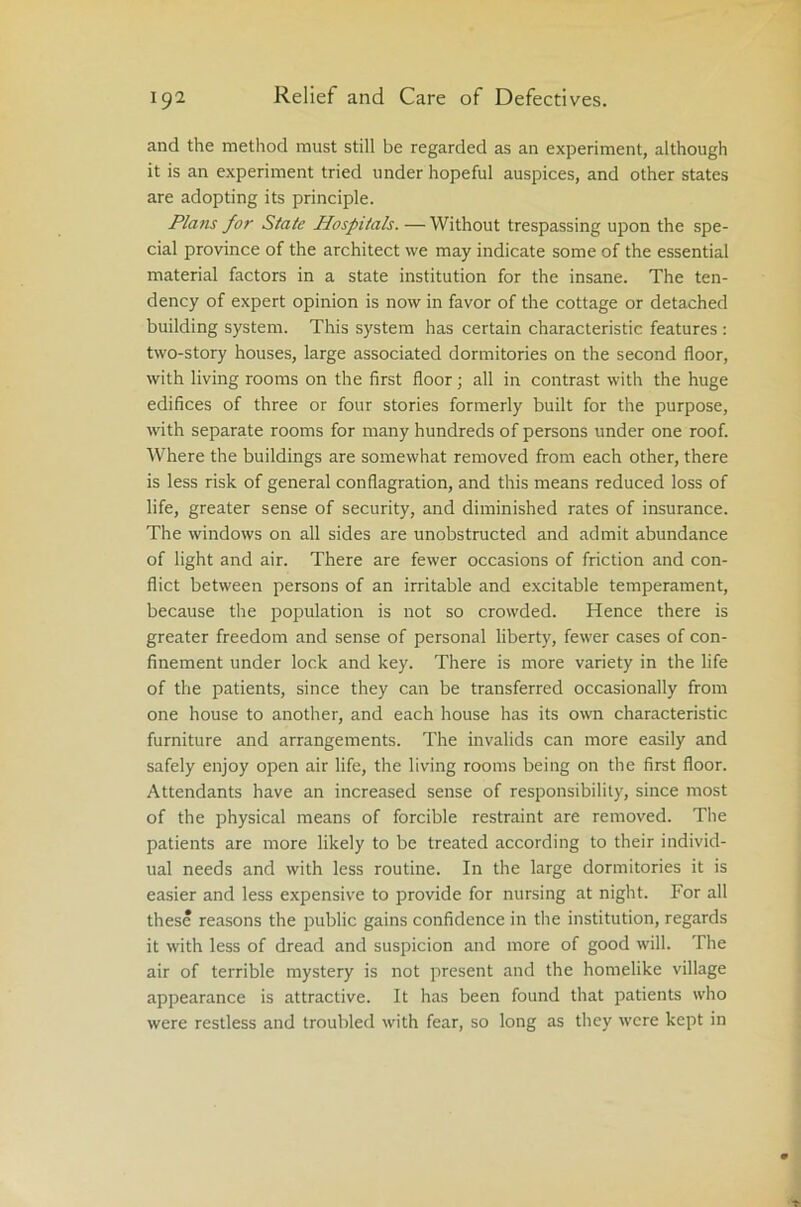 and the method must still be regarded as an experiment, although it is an experiment tried under hopeful auspices, and other states are adopting its principle. Plans for State Hospitals. — Without trespassing upon the spe- cial province of the architect we may indicate some of the essential material factors in a state institution for the insane. The ten- dency of expert opinion is now in favor of the cottage or detached building system. This system has certain characteristic features : two-story houses, large associated dormitories on the second floor, with living rooms on the first floor; all in contrast with the huge edifices of three or four stories formerly built for the purpose, with separate rooms for many hundreds of persons under one roof. Where the buildings are somewhat removed from each other, there is less risk of general conflagration, and this means reduced loss of life, greater sense of security, and diminished rates of insurance. The windows on all sides are unobstructed and admit abundance of light and air. There are fewer occasions of friction and con- flict between persons of an irritable and excitable temperament, because the population is not so crowded. Hence there is greater freedom and sense of personal liberty, fewer cases of con- finement under lock and key. There is more variety in the life of the patients, since they can be transferred occasionally from one house to another, and each house has its own characteristic furniture and arrangements. The invalids can more easily and safely enjoy open air life, the living rooms being on the first floor. Attendants have an increased sense of responsibility, since most of the physical means of forcible restraint are removed. The patients are more likely to be treated according to their individ- ual needs and with less routine. In the large dormitories it is easier and less expensive to provide for nursing at night. For all these reasons the public gains confidence in the institution, regards it with less of dread and suspicion and more of good will. The air of terrible mystery is not present and the homelike village appearance is attractive. It has been found that patients who were restless and troubled with fear, so long as they were kept in
