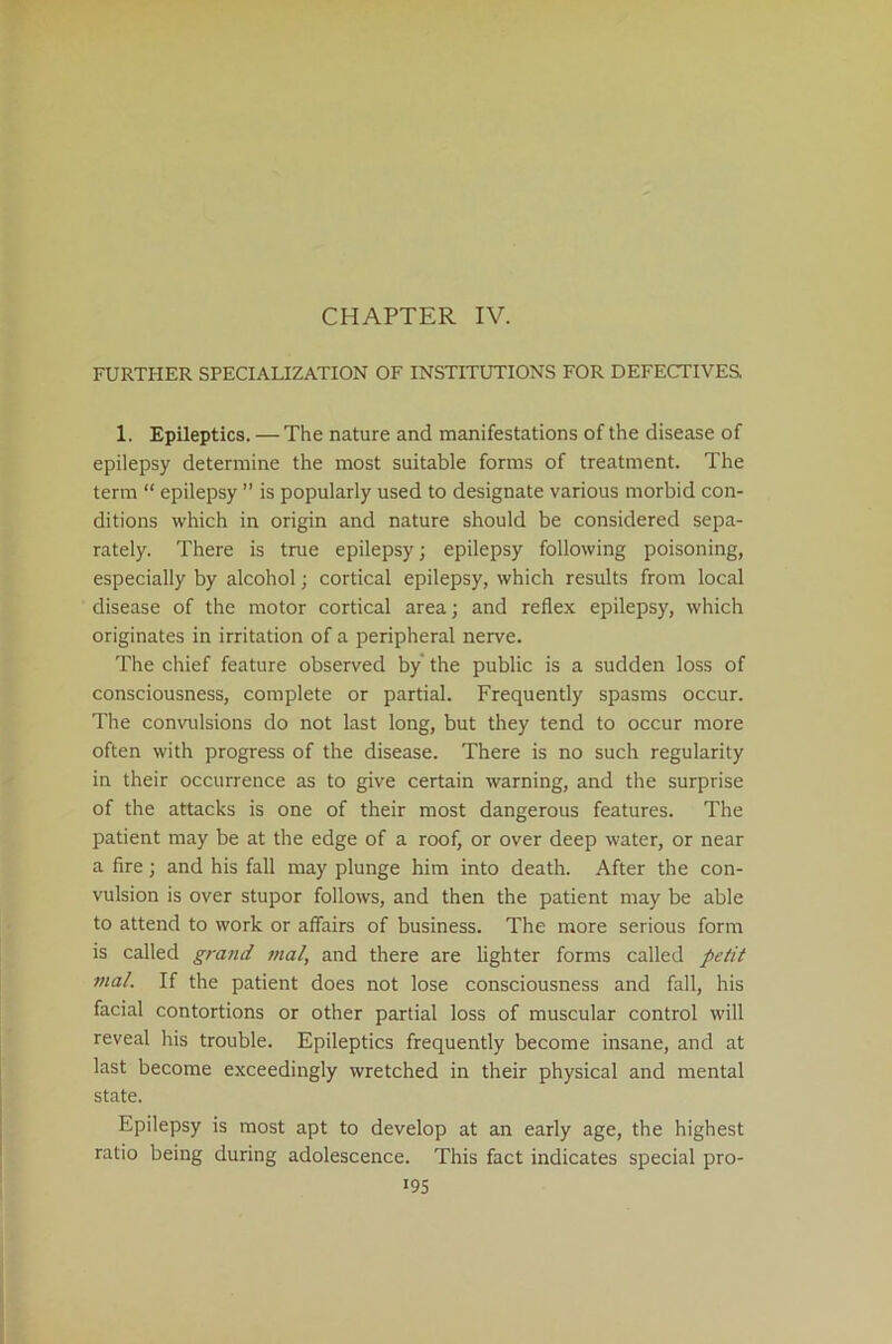 CHAPTER IV. FURTHER SPECIALIZATION OF INSTITUTIONS FOR DEFECTIVES. 1. Epileptics. — The nature and manifestations of the disease of epilepsy determine the most suitable forms of treatment. The term “ epilepsy ” is popularly used to designate various morbid con- ditions which in origin and nature should be considered sepa- rately. There is true epilepsy; epilepsy following poisoning, especially by alcohol; cortical epilepsy, which results from local disease of the motor cortical area; and reflex epilepsy, which originates in irritation of a peripheral nerve. The chief feature observed by the public is a sudden loss of consciousness, complete or partial. Frequently spasms occur. The convulsions do not last long, but they tend to occur more often with progress of the disease. There is no such regularity in their occurrence as to give certain warning, and the surprise of the attacks is one of their most dangerous features. The patient may be at the edge of a roof, or over deep water, or near a fire; and his fall may plunge him into death. After the con- vulsion is over stupor follows, and then the patient may be able to attend to work or affairs of business. The more serious form is called grand mal, and there are lighter forms called petit vial. If the patient does not lose consciousness and fall, his facial contortions or other partial loss of muscular control will reveal his trouble. Epileptics frequently become insane, and at last become exceedingly wretched in their physical and mental state. Epilepsy is most apt to develop at an early age, the highest ratio being during adolescence. This fact indicates special pro-