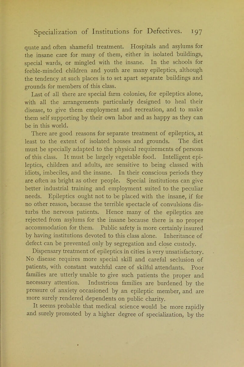 quate and often shameful treatment. Hospitals and asylums for the insane care for many of them, either in isolated buildings, special wards, or mingled with the insane. In the schools for feeble-minded children and youth are many epileptics, although the tendency at such places is to set apart separate buildings and grounds for members of this class. Last of all there are special farm colonies, for epileptics alone, with all the arrangements particularly designed to heal their disease, to give them employment and recreation, and to make them self supporting by their own labor and as happy as they can be in this world. There are good reasons for separate treatment of epileptics, at least to the extent of isolated houses and grounds. The diet must be specially adapted to the physical requirements of persons of this class. It must be largely vegetable food. Intelligent epi- leptics, children and adults, are sensitive to being classed with idiots, imbeciles, and the insane. In their conscious periods they are often as bright as other people. Special institutions can give better industrial training and employment suited to the peculiar needs. Epileptics ought not to be placed with the insane, if for no other reason, because the terrible spectacle of convulsions dis- turbs the nervous patients. Hence many of the epileptics are rejected from asylums for the insane because there is no proper accommodation for them. Public safety is more certainly insured by having institutions devoted to this class alone. Inheritance of defect can be prevented only by segregation and close custody. Dispensary treatment of epileptics in cities is very unsatisfactory. No disease requires more special skill and careful seclusion of patients, with constant watchful care of skilful attendants. Poor families are utterly unable to give such patients the proper and necessary attention. Industrious families are burdened by the pressure of anxiety occasioned by an epileptic member, and are more surely rendered dependents on public charity. It seems probable that medical science would be more rapidly and surely promoted by a higher degree of specialization, by the
