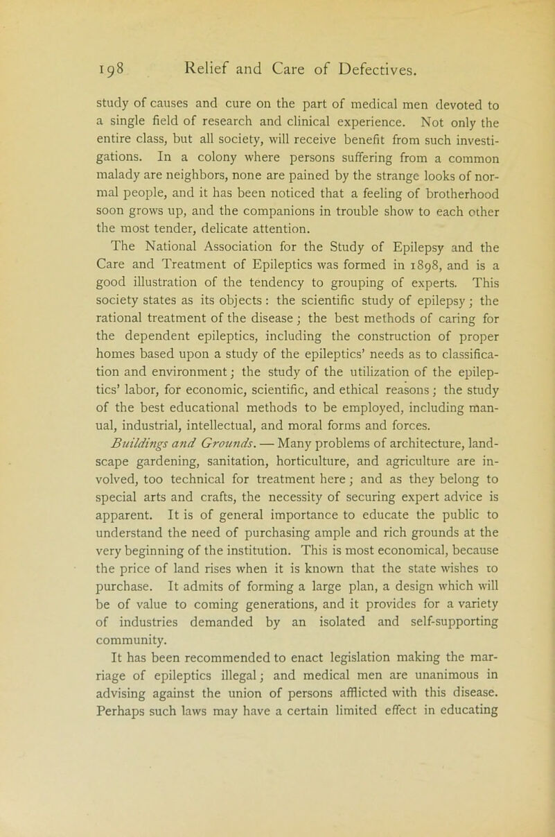 study of causes and cure on the part of medical men devoted to a single field of research and clinical experience. Not only the entire class, but all society, will receive benefit from such investi- gations. In a colony where persons suffering from a common malady are neighbors, none are pained by the strange looks of nor- mal people, and it has been noticed that a feeling of brotherhood soon grows up, and the companions in trouble show to each other the most tender, delicate attention. The National Association for the Study of Epilepsy and the Care and Treatment of Epileptics was formed in 1898, and is a good illustration of the tendency to grouping of experts. This society states as its objects : the scientific study of epilepsy ; the rational treatment of the disease ; the best methods of caring for the dependent epileptics, including the construction of proper homes based upon a study of the epileptics’ needs as to classifica- tion and environment; the study of the utilization of the epilep- tics’ labor, for economic, scientific, and ethical reasons ; the study of the best educational methods to be employed, including man- ual, industrial, intellectual, and moral forms and forces. Buildings and Grounds. — Many problems of architecture, land- scape gardening, sanitation, horticulture, and agriculture are in- volved, too technical for treatment here \ and as they belong to special arts and crafts, the necessity of securing expert advice is apparent. It is of general importance to educate the public to understand the need of purchasing ample and rich grounds at the very beginning of the institution. This is most economical, because the price of land rises when it is known that the state wishes ro purchase. It admits of forming a large plan, a design which will be of value to coming generations, and it provides for a variety of industries demanded by an isolated and self-supporting community. It has been recommended to enact legislation making the mar- riage of epileptics illegal; and medical men are unanimous in advising against the union of persons afflicted with this disease. Perhaps such laws may have a certain limited effect in educating