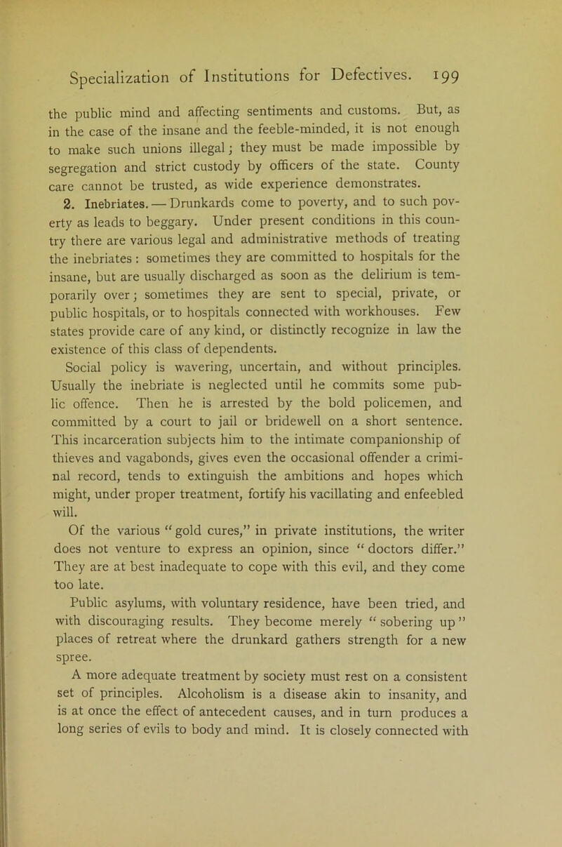 the public mind and affecting sentiments and customs. But, as in the case of the insane and the feeble-minded, it is not enough to make such unions illegal; they must be made impossible by segregation and strict custody by officers of the state. County care cannot be trusted, as wide experience demonstrates. 2. Inebriates. — Drunkards come to poverty, and to such pov- erty as leads to beggary. Under present conditions in this coun- try there are various legal and administrative methods of treating the inebriates: sometimes they are committed to hospitals for the insane, but are usually discharged as soon as the delirium is tem- porarily over; sometimes they are sent to special, private, or public hospitals, or to hospitals connected with workhouses. Few states provide care of any kind, or distinctly recognize in law the existence of this class of dependents. Social policy is wavering, uncertain, and without principles. Usually the inebriate is neglected until he commits some pub- lic offence. Then he is arrested by the bold policemen, and committed by a court to jail or bridewell on a short sentence. This incarceration subjects him to the intimate companionship of thieves and vagabonds, gives even the occasional offender a crimi- nal record, tends to extinguish the ambitions and hopes which might, under proper treatment, fortify his vacillating and enfeebled will. Of the various “ gold cures,” in private institutions, the writer does not venture to express an opinion, since “ doctors differ.” They are at best inadequate to cope with this evil, and they come too late. Public asylums, with voluntary residence, have been tried, and with discouraging results. They become merely “ sobering up ” places of retreat where the drunkard gathers strength for a new spree. A more adequate treatment by society must rest on a consistent set of principles. Alcoholism is a disease akin to insanity, and is at once the effect of antecedent causes, and in turn produces a long series of evils to body and mind. It is closely connected with