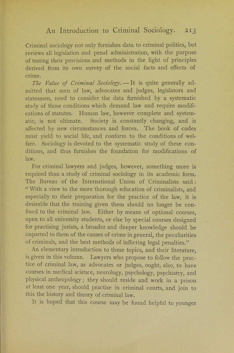 Criminal sociology not only furnishes data to criminal politics, but reviews all legislation and penal administration, with the purpose of testing their provisions and methods in the light of principles derived from its own survey of the social facts and effects of crime. The Value of Criminal Sociology. — It is quite generally ad- mitted that men of law, advocates and judges, legislators and statesmen, need to consider the data furnished by a systematic study of those conditions which demand law and require modifi- cations of statutes. Human law, however complete and system- atic, is not ultimate. Society is constantly changing, and is affected by new circumstances and forces. The book of codes must yield to social life, and conform to the conditions of wel- fare. Sociology is devoted to the systematic study of these con- ditions, and thus furnishes the foundation for modifications of law. For criminal lawyers and judges, however, something more is required than a study of criminal sociology in its academic form. The Bureau of the International Union of Criminalists said: “ With a view to the more thorough education of criminalists, and especially to their preparation for the practice of the law, it is desirable that the training given them should no longer be con- fined to the criminal law. Either by means of optional courses, open to all university students, or else by special courses designed for practising jurists, a broader and deeper knowledge should be imparted to them of the causes of crime in general, the peculiarities of criminals, and the best methods of inflicting legal penalties.” An elementary introduction to these topics, and their literature, is given in this volume. Lawyers who propose to follow the prac- tice of criminal law, as advocates or judges, ought, also, to have courses in medical science, neurology, psychology, psychiatry, and physical anthropology; they should reside and work in a prison at least one year, should practise in criminal courts, and join to this the history and theory of criminal law. It is hoped that this course may be found helpful to younger