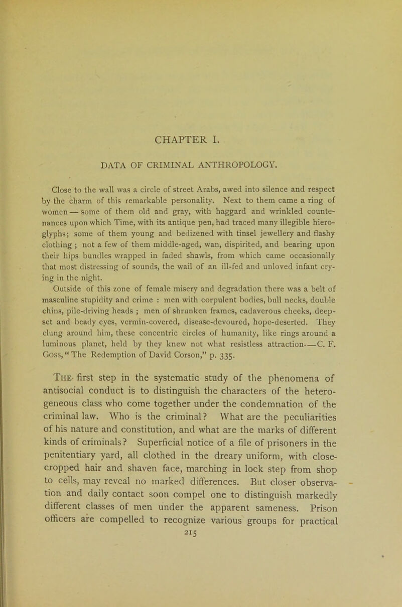 CHAPTER I. DATA OF CRIMINAL ANTHROPOLOGY. Close to the wall was a circle of street Arabs, awed into silence and respect by the charm of this remarkable personality. Next to them came a ring of women — some of them old and gray, with haggard and wrinkled counte- nances upon which Time, with its antique pen, had traced many illegible hiero- glyphs; some of them young and bedizened with tinsel jewellery and flashy clothing ; not a few of them middle-aged, wan, dispirited, and bearing upon their hips bundles wrapped in faded shawls, from which came occasionally that most distressing of sounds, the wail of an ill-fed and unloved infant cry- ing in the night. Outside of this zone of female misery and degradation there was a belt of masculine stupidity and crime : men with corpulent bodies, bull necks, double chins, pile-driving heads ; men of shrunken frames, cadaverous cheeks, deep- set and beady eyes, vermin-covered, disease-devoured, hope-deserted. They clung around him, these concentric circles of humanity, like rings around a luminous planet, held by they knew not what resistless attraction—C. F. Goss, “ The Redemption of David Corson, p. 335. The first step in the systematic study of the phenomena of antisocial conduct is to distinguish the characters of the hetero- geneous class who come together under the condemnation of the criminal law. Who is the criminal? What are the peculiarities of his nature and constitution, and what are the marks of different kinds of criminals ? Superficial notice of a file of prisoners in the penitentiary yard, all clothed in the dreary uniform, with close- cropped hair and shaven face, marching in lock step from shop to cells, may reveal no marked differences. But closer observa- tion and daily contact soon compel one to distinguish markedly different classes of men under the apparent sameness. Prison officers are compelled to recognize various groups for practical