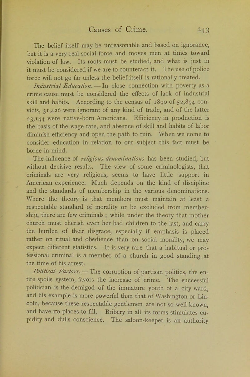 The belief itself may be unreasonable and based on ignorance, but it is a very real social force and moves men at times toward violation of law. Its roots must be studied, and what is just in it must be considered if we are to counteract it. The use of police force will not go far unless the belief itself is rationally treated. Industrial Education. — In close connection with poverty as a crime cause must be considered the effects of lack of industrial skill and habits. According to the census of 1890 of 52,894 con- victs, 31,426 were ignorant of any kind of trade, and of the latter 23,144 were native-born Americans. Efficiency in production is the basis of the wage rate, and absence of skill and habits of labor diminish efficiency and open the path to ruin. When we come to consider education in relation to our subject this fact must be borne in mind. The influence of religious denominations has been studied, but without decisive results. The view of some criminologists, that criminals are very religious, seems to have little support in American experience. Much depends on the kind of discipline and the standards of membership in the various denominations. Where the theory is that members must maintain at least a respectable standard of morality or be excluded from member- ship, there are few criminals; while under the theory that mother church must cherish even her bad children to the last, and carry the burden of their disgrace, especially if emphasis is placed rather on ritual and obedience than on social morality, we may expect different statistics. It is very rare that a habitual or pro- fessional criminal is a member of a church in good standing at the time of his arrest. Political Factors.—The corruption of partisan politics, th'e en- tire spoils system, favors the increase of crime. The successful politician is the demigod of the immature youth of a city ward, and his example is more powerful than that of Washington or Lin- coln, because these respectable gentlemen are not so well known, and have rfo places to fill. Bribery in all its forms stimulates cu- pidity and dulls conscience. The saloon-keeper is an authority