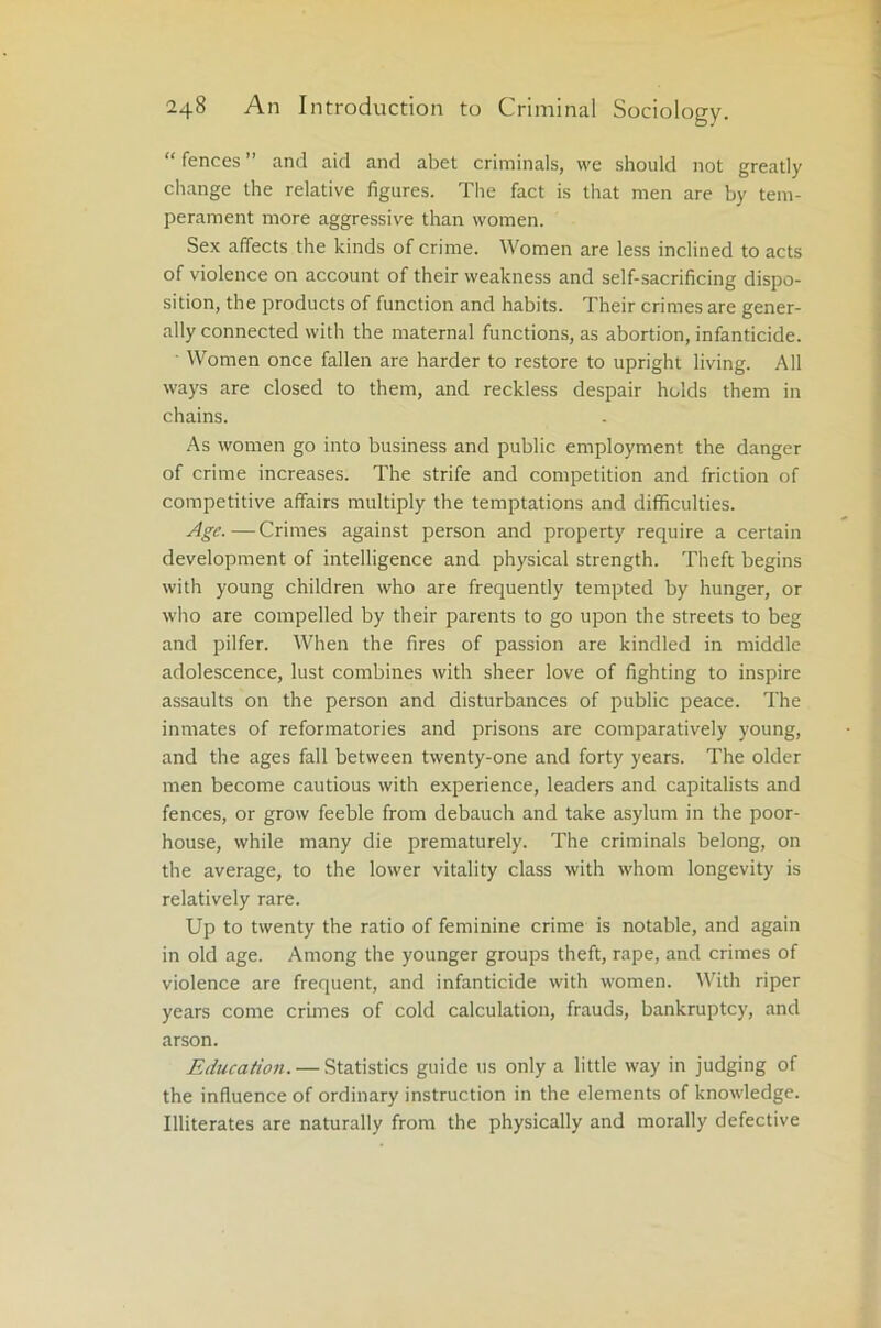 “ fences ” and aid and abet criminals, we should not greatly change the relative figures. The fact is that men are by tem- perament more aggressive than women. Sex affects the kinds of crime. Women are less inclined to acts of violence on account of their weakness and self-sacrificing dispo- sition, the products of function and habits. Their crimes are gener- ally connected with the maternal functions, as abortion, infanticide. ■ Women once fallen are harder to restore to upright living. All ways are closed to them, and reckless despair holds them in chains. As women go into business and public employment the danger of crime increases. The strife and competition and friction of competitive affairs multiply the temptations and difficulties. Age.—Crimes against person and property require a certain development of intelligence and physical strength. Theft begins with young children who are frequently tempted by hunger, or who are compelled by their parents to go upon the streets to beg and pilfer. When the fires of passion are kindled in middle adolescence, lust combines with sheer love of fighting to inspire assaults on the person and disturbances of public peace. The inmates of reformatories and prisons are comparatively young, and the ages fall between twenty-one and forty years. The older men become cautious with experience, leaders and capitalists and fences, or grow feeble from debauch and take asylum in the poor- house, while many die prematurely. The criminals belong, on the average, to the lower vitality class with whom longevity is relatively rare. Up to twenty the ratio of feminine crime is notable, and again in old age. Among the younger groups theft, rape, and crimes of violence are frequent, and infanticide with women. With riper years come crimes of cold calculation, frauds, bankruptcy, and arson. Educatioti. — Statistics guide us only a little way in judging of the influence of ordinary instruction in the elements of knowledge. Illiterates are naturally from the physically and morally defective