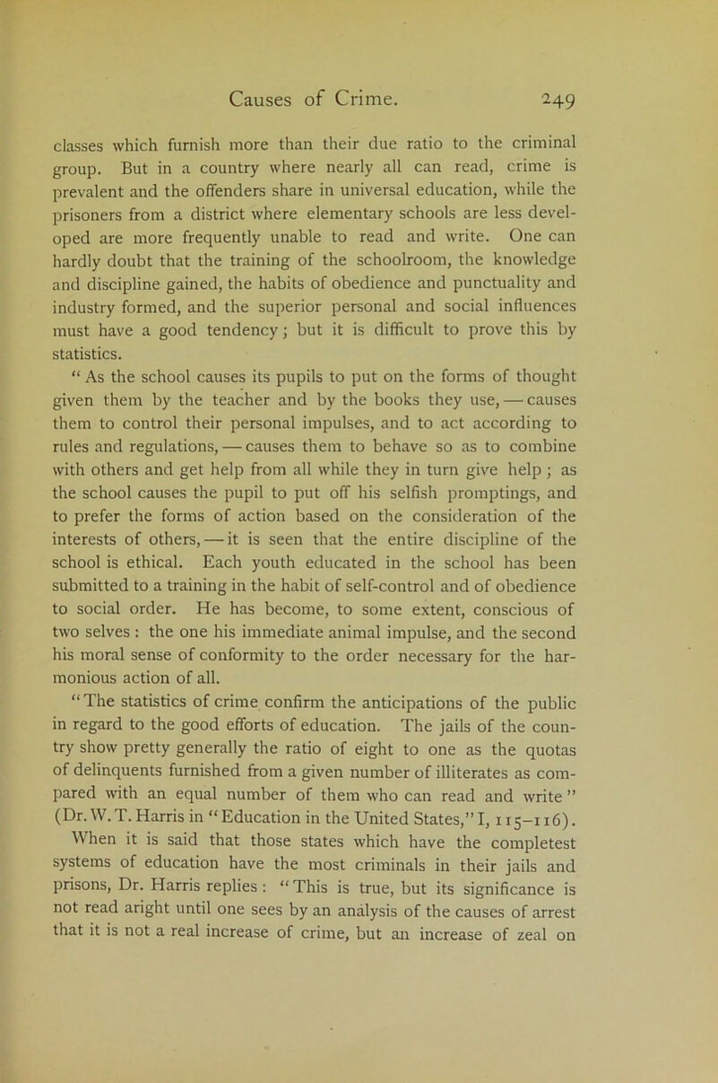classes which furnish more than their due ratio to the criminal group. But in a country where nearly all can read, crime is prevalent and the offenders share in universal education, while the prisoners from a district where elementary schools are less devel- oped are more frequently unable to read and write. One can hardly doubt that the training of the schoolroom, the knowledge and discipline gained, the habits of obedience and punctuality and industry formed, and the superior personal and social influences must have a good tendency; but it is difficult to prove this by statistics. “ As the school causes its pupils to put on the forms of thought given them by the teacher and by the books they use, — causes them to control their personal impulses, and to act according to rules and regulations, — causes them to behave so as to combine with others and get help from all while they in turn give help ; as the school causes the pupil to put off his selfish promptings, and to prefer the forms of action based on the consideration of the interests of others, — it is seen that the entire discipline of the school is ethical. Each youth educated in the school has been submitted to a training in the habit of self-control and of obedience to social order. He has become, to some extent, conscious of two selves : the one his immediate animal impulse, and the second his moral sense of conformity to the order necessary for the har- monious action of all. “ The statistics of crime confirm the anticipations of the public in regard to the good efforts of education. The jails of the coun- try show pretty generally the ratio of eight to one as the quotas of delinquents furnished from a given number of illiterates as com- pared with an equal number of them who can read and write ” (Dr. W.T. Harris in “Education in the United States,”1,115-116). When it is said that those states which have the completest systems of education have the most criminals in their jails and prisons, Dr. Harris replies : “ This is true, but its significance is not read aright until one sees by an analysis of the causes of arrest that it is not a real increase of crime, but an increase of zeal on