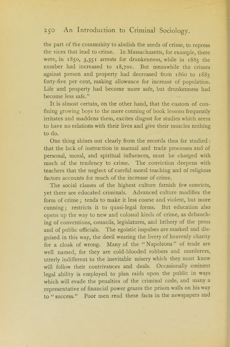 the part of the community to abolish the seeds of crime, to repress the vices that lead to crime. In Massachusetts, for example, there were, in 1850, 3,351 arrests for drunkenness, while in 1885 the number had increased to 18,701. But meanwhile the crimes against person and property had decreased from i860 to 1S85 forty-five per cent, making allowance for increase of population. Life and property had become more safe, but drunkenness had become less safe.” It is almost certain, on the other hand, that the custom of con- fining growing boys to the mere conning of book lessons frequently irritates and maddens them, excites disgust for studies which seem to have no relations with their lives and give their muscles nothing to do. One thing shines out clearly from the records thus far studied: that the lack of instruction in manual and trade processes and of personal, moral, and spiritual influences, must be charged with much of the tendency to crime. The conviction deepens with teachers that the neglect of careful moral teaching and of religious factors accounts for much of the increase of crime. The social classes of the highest culture furnish few convicts, yet there are educated criminals. Advanced culture modifies the form of crime ; tends to make it less coarse and violent, but more cunning; restricts it to quasi-legal forms. But education also opens up the way to new and colossal kinds of crime, as debauch- ing of conventions, councils, legislatures, and bribery of the press and of public officials. The egoistic impulses are masked and dis- guised in this way, the devil wearing the livery of heavenly charity for a cloak of wrong. Many of the “Napoleons” of trade are well named, for they are cold-blooded robbers and murderers, utterly indifferent to the inevitable misery which they must know will follow their contrivances and deals. Occasionally eminent legal ability is employed to plan raids upon the public in ways which will evade the penalties of the criminal code, and many a representative of financial power grazes the prison walls on his way to “ success.” Poor men read these facts in the newspapers and