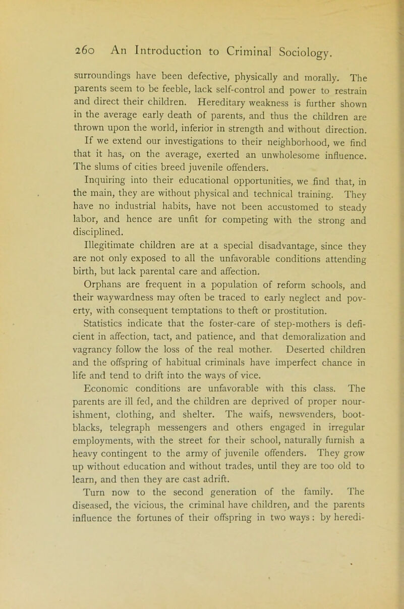 surroundings have been defective, physically and morally. The parents seem to be feeble, lack self-control and power to restrain and direct their children. Hereditary weakness is further shown in the average early death of parents, and thus the children are thrown upon the world, inferior in strength and without direction. If we extend our investigations to their neighborhood, we find that it has, on the average, exerted an unwholesome influence. The slums of cities breed juvenile offenders. Inquiring into their educational opportunities, we find that, in the main, they are without physical and technical training. They have no industrial habits, have not been accustomed to steady labor, and hence are unfit for competing with the strong and disciplined. Illegitimate children are at a special disadvantage, since they are not only exposed to all the unfavorable conditions attending birth, but lack parental care and affection. Orphans are frequent in a population of reform schools, and their waywardness may often be traced to early neglect and pov- erty, with consequent temptations to theft or prostitution. Statistics indicate that the foster-care of step-mothers is defi- cient in affection, tact, and patience, and that demoralization and vagrancy follow the loss of the real mother. Deserted children and the offspring of habitual criminals have imperfect chance in life and tend to drift into the ways of vice. Economic conditions are unfavorable with this class. The parents are ill fed, and the children are deprived of proper nour- ishment, clothing, and shelter. The waifs, newsvenders, boot- blacks, telegraph messengers and others engaged in irregular employments, with the street for their school, naturally furnish a heavy contingent to the army of juvenile offenders. They grow up without education and without trades, until they are too old to learn, and then they are cast adrift. Turn now to the second generation of the family. The diseased, the vicious, the criminal have children, and the parents influence the fortunes of their offspring in two ways: by heredi-
