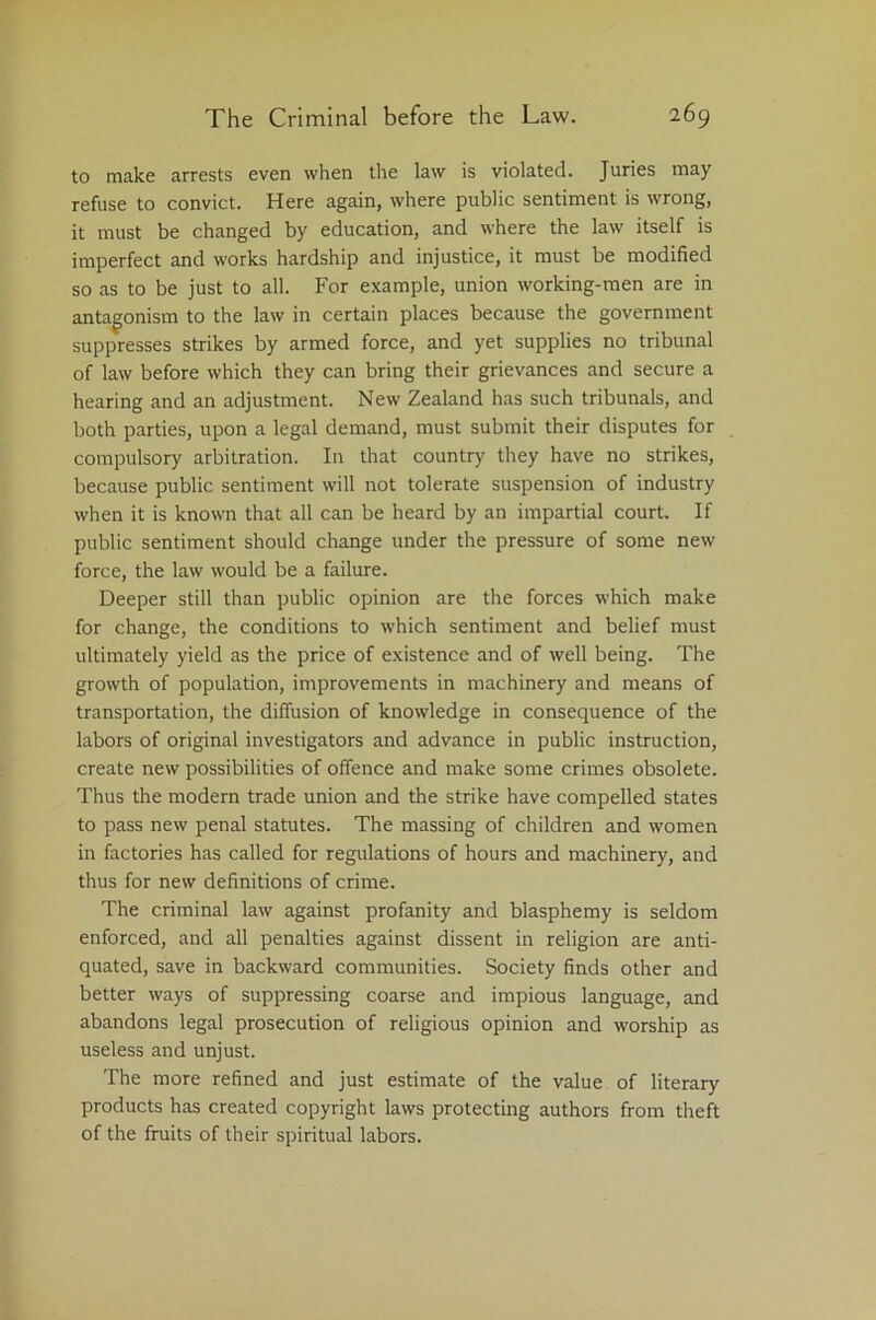 to make arrests even when the law is violated. Juries may refuse to convict. Here again, where public sentiment is wrong, it must be changed by education, and where the law itself is imperfect and works hardship and injustice, it must be modified so as to be just to all. For example, union working-men are in antagonism to the law in certain places because the government suppresses strikes by armed force, and yet supplies no tribunal of law before which they can bring their grievances and secure a hearing and an adjustment. New Zealand has such tribunals, and both parties, upon a legal demand, must submit their disputes for compulsory arbitration. In that country they have no strikes, because public sentiment will not tolerate suspension of industry when it is known that all can be heard by an impartial court. If public sentiment should change under the pressure of some new force, the law would be a failure. Deeper still than public opinion are the forces which make for change, the conditions to which sentiment and belief must ultimately yield as the price of existence and of well being. The growth of population, improvements in machinery and means of transportation, the diffusion of knowledge in consequence of the labors of original investigators and advance in public instruction, create new possibilities of offence and make some crimes obsolete. Thus the modern trade union and the strike have compelled states to pass new penal statutes. The massing of children and women in factories has called for regulations of hours and machinery, and thus for new definitions of crime. The criminal law against profanity and blasphemy is seldom enforced, and all penalties against dissent in religion are anti- quated, save in backward communities. Society finds other and better ways of suppressing coarse and impious language, and abandons legal prosecution of religious opinion and worship as useless and unjust. The more refined and just estimate of the value of literary products has created copyright laws protecting authors from theft of the fruits of their spiritual labors.