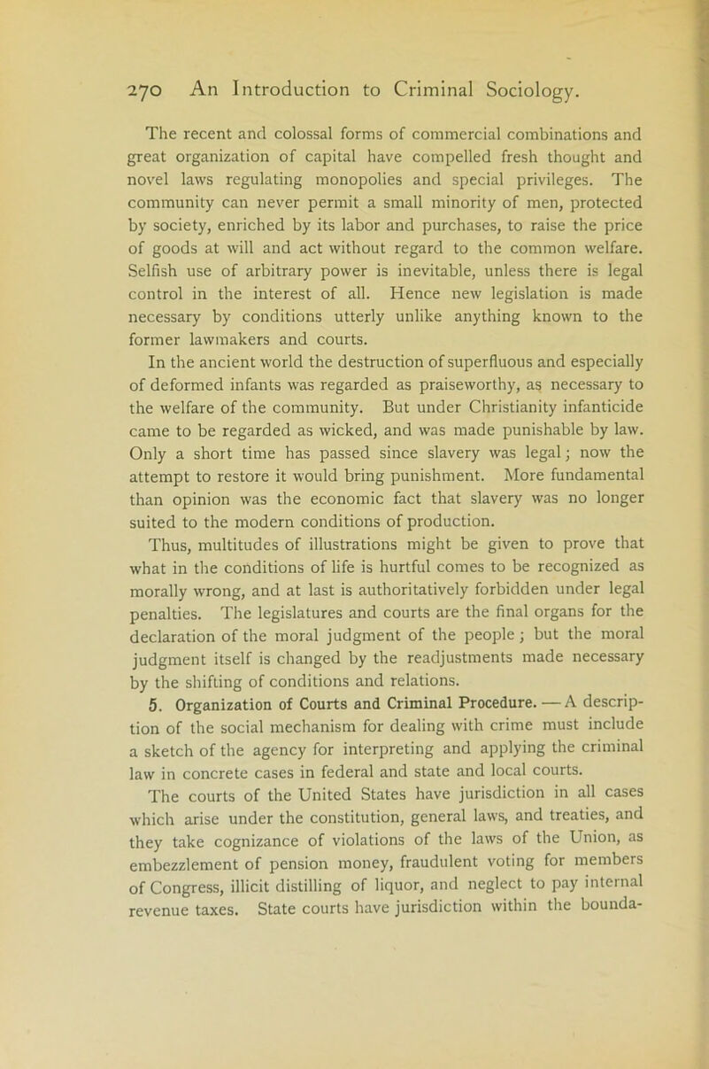 The recent and colossal forms of commercial combinations and great organization of capital have compelled fresh thought and novel laws regulating monopolies and special privileges. The community can never permit a small minority of men, protected by society, enriched by its labor and purchases, to raise the price of goods at will and act without regard to the common welfare. Selfish use of arbitrary power is inevitable, unless there is legal control in the interest of all. Hence new legislation is made necessary by conditions utterly unlike anything known to the former lawmakers and courts. In the ancient world the destruction of superfluous and especially of deformed infants was regarded as praiseworthy, as necessary to the welfare of the community. But under Christianity infanticide came to be regarded as wicked, and was made punishable by law. Only a short time has passed since slavery was legal; now the attempt to restore it would bring punishment. More fundamental than opinion was the economic fact that slavery was no longer suited to the modern conditions of production. Thus, multitudes of illustrations might be given to prove that what in the conditions of life is hurtful comes to be recognized as morally wrong, and at last is authoritatively forbidden under legal penalties. The legislatures and courts are the final organs for the declaration of the moral judgment of the people; but the moral judgment itself is changed by the readjustments made necessary by the shifting of conditions and relations. 5. Organization of Courts and Criminal Procedure.—A descrip- tion of the social mechanism for dealing with crime must include a sketch of the agency for interpreting and applying the criminal law in concrete cases in federal and state and local courts. The courts of the United States have jurisdiction in all cases which arise under the constitution, general laws, and treaties, and they take cognizance of violations of tire laws of the Union, as embezzlement of pension money, fraudulent voting for members of Congress, illicit distilling of liquor, and neglect to pay internal revenue taxes. State courts have jurisdiction within the bounda-