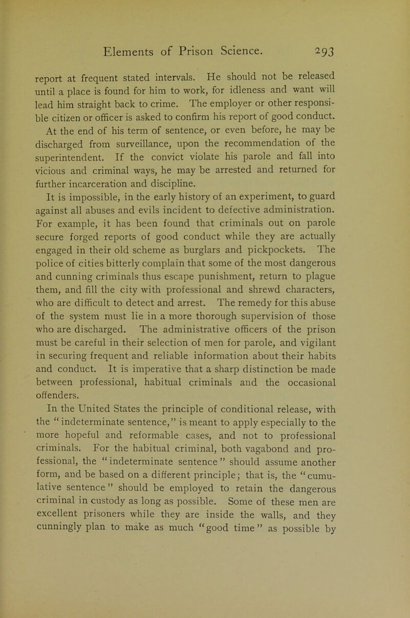 report at frequent stated intervals. He should not be released until a place is found for him to work, for idleness and want will lead him straight back to crime. The employer or other responsi- ble citizen or officer is asked to confirm his report of good conduct. At the end of his term of sentence, or even before, he may be discharged from surveillance, upon the recommendation of the superintendent. If the convict violate his parole and fall into vicious and criminal ways, he may be arrested and returned for further incarceration and discipline. It is impossible, in the early history of an experiment, to guard against all abuses and evils incident to defective administration. For example, it has been found that criminals out on parole secure forged reports of good conduct while they are actually engaged in their old scheme as burglars and pickpockets. The police of cities bitterly complain that some of the most dangerous and cunning criminals thus escape punishment, return to plague them, and fill the city with professional and shrewd characters, who are difficult to detect and arrest. The remedy for this abuse of the system must lie in a more thorough supervision of those who are discharged. The administrative officers of the prison must be careful in their selection of men for parole, and vigilant in securing frequent and reliable information about their habits and conduct. It is imperative that a sharp distinction be made between professional, habitual criminals and the occasional offenders. In the United States the principle of conditional release, with the “ indeterminate sentence,” is meant to apply especially to the more hopeful and reformable cases, and not to professional criminals. For the habitual criminal, both vagabond and pro- fessional, the “ indeterminate sentence ” should assume another form, and be based on a different principle; that is, the “cumu- lative sentence ” should be employed to retain the dangerous criminal in custody as long as possible. Some of these men are excellent prisoners while they are inside the walls, and they cunningly plan to make as much “good time” as possible by