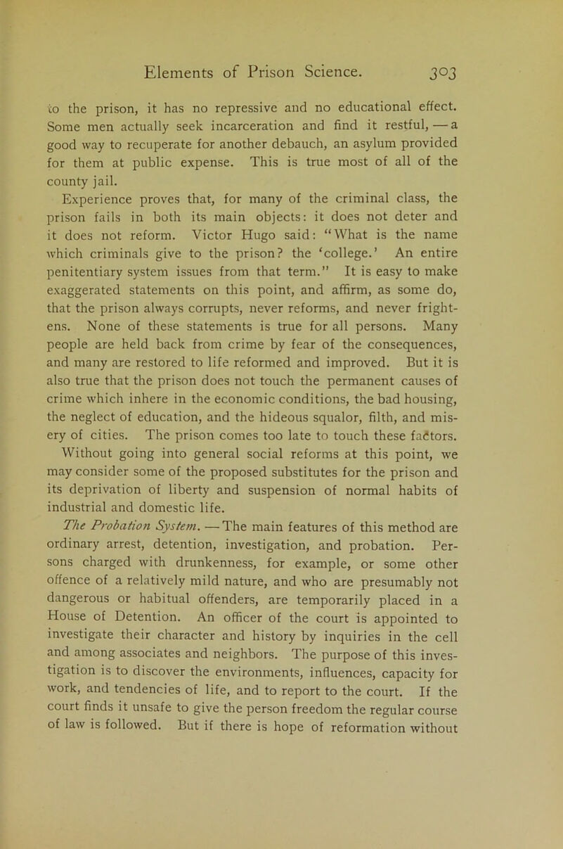 to the prison, it has no repressive and no educational effect. Some men actually seek incarceration and find it restful,—a good way to recuperate for another debauch, an asylum provided for them at public expense. This is true most of all of the county jail. Experience proves that, for many of the criminal class, the prison fails in both its main objects: it does not deter and it does not reform. Victor Hugo said: “What is the name which criminals give to the prison? the ‘college.’ An entire penitentiary system issues from that term.” It is easy to make exaggerated statements on this point, and affirm, as some do, that the prison always corrupts, never reforms, and never fright- ens. None of these statements is true for all persons. Many people are held back from crime by fear of the consequences, and many are restored to life reformed and improved. But it is also true that the prison does not touch the permanent causes of crime which inhere in the economic conditions, the bad housing, the neglect of education, and the hideous squalor, filth, and mis- ery of cities. The prison comes too late to touch these factors. Without going into general social reforms at this point, we may consider some of the proposed substitutes for the prison and its deprivation of liberty and suspension of normal habits of industrial and domestic life. The Probation System. — The main features of this method are ordinary arrest, detention, investigation, and probation. Per- sons charged with drunkenness, for example, or some other offence of a relatively mild nature, and who are presumably not dangerous or habitual offenders, are temporarily placed in a House of Detention. An officer of the court is appointed to investigate their character and history by inquiries in the cell and among associates and neighbors. The purpose of this inves- tigation is to discover the environments, influences, capacity for work, and tendencies of life, and to report to the court. If the court finds it unsafe to give the person freedom the regular course of law is followed. But if there is hope of reformation without