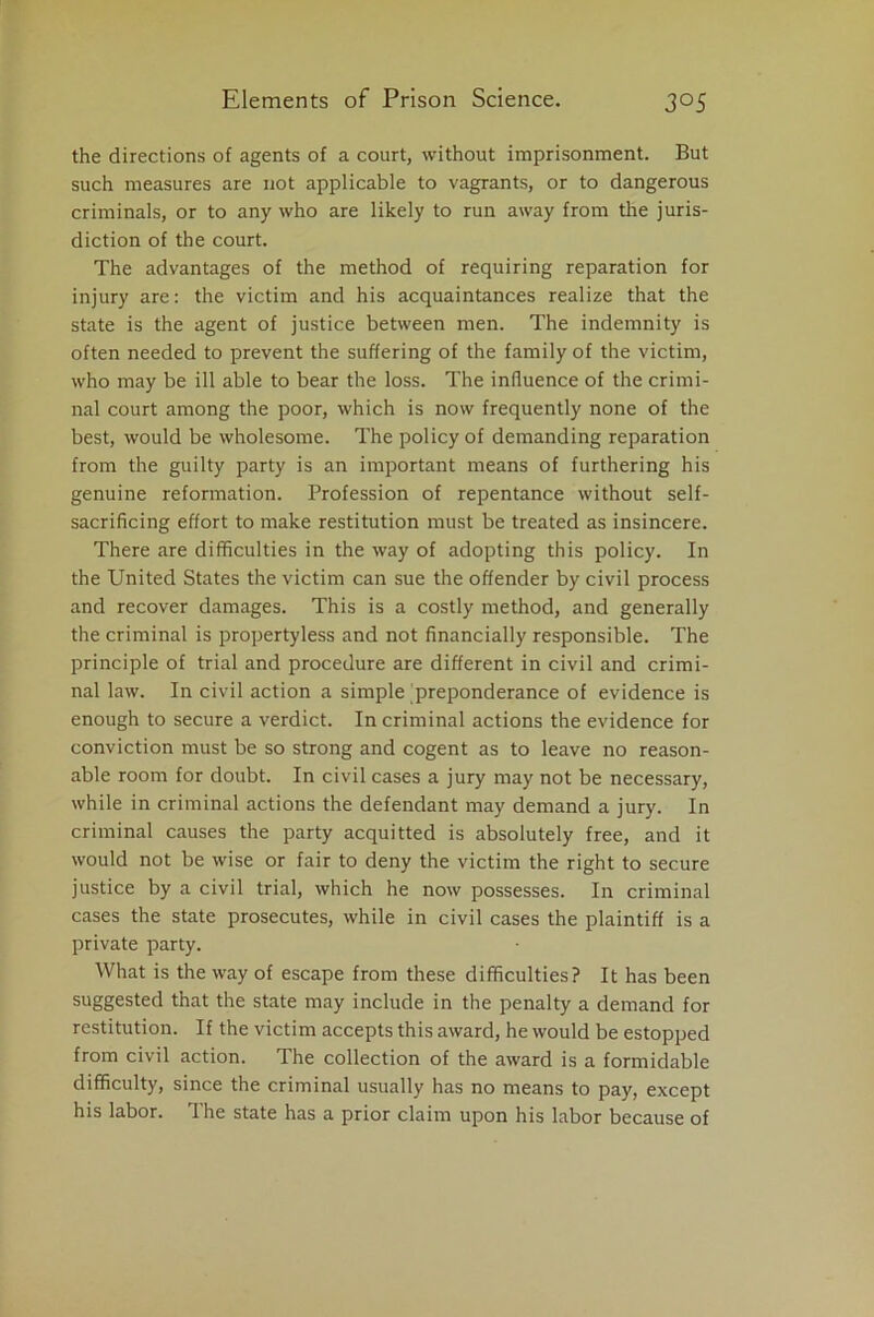 the directions of agents of a court, without imprisonment. But such measures are not applicable to vagrants, or to dangerous criminals, or to any who are likely to run away from the juris- diction of the court. The advantages of the method of requiring reparation for injury are: the victim and his acquaintances realize that the state is the agent of justice between men. The indemnity is often needed to prevent the suffering of the family of the victim, who may be ill able to bear the loss. The influence of the crimi- nal court among the poor, which is now frequently none of the best, would be wholesome. The policy of demanding reparation from the guilty party is an important means of furthering his genuine reformation. Profession of repentance without self- sacrificing effort to make restitution must be treated as insincere. There are difficulties in the way of adopting this policy. In the United States the victim can sue the offender by civil process and recover damages. This is a costly method, and generally the criminal is propertyless and not financially responsible. The principle of trial and procedure are different in civil and crimi- nal law. In civil action a simple preponderance of evidence is enough to secure a verdict. In criminal actions the evidence for conviction must be so strong and cogent as to leave no reason- able room for doubt. In civil cases a jury may not be necessary, while in criminal actions the defendant may demand a jury. In criminal causes the party acquitted is absolutely free, and it would not be wise or fair to deny the victim the right to secure justice by a civil trial, which he now possesses. In criminal cases the state prosecutes, while in civil cases the plaintiff is a private party. What is the way of escape from these difficulties? It has been suggested that the state may include in the penalty a demand for restitution. If the victim accepts this award, he would be estopped from civil action. The collection of the award is a formidable difficulty, since the criminal usually has no means to pay, except his labor. The state has a prior claim upon his labor because of