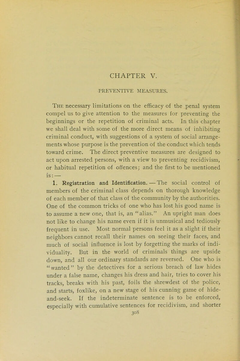 CHAPTER V. PREVENTIVE MEASURES. The necessary limitations on the efficacy of the penal system compel us to give attention to the measures for preventing the beginnings or the repetition of criminal acts. In this chapter we shall deal with some of the more direct means of inhibiting criminal conduct, with suggestions of a system of social arrange- ments whose purpose is the prevention of the conduct which tends toward crime. The direct preventive measures are designed to act upon arrested persons, with a view to preventing recidivism, or habitual repetition of offences; and the first to be mentioned is: — 1. Registration and Identification.—The social control of members of the criminal class depends on thorough knowledge of each member of that class of the community by the authorities. One of the common tricks of one who has lost his good name is to assume a new one, that is, an “alias.” An upright man does not like to change his name even if it is unmusical and tediously frequent in use. Most normal persons feel it as a slight if their neighbors cannot recall their names on seeing their faces, and much of social influence is lost by forgetting the marks of indi- viduality. But in the world of criminals things are upside down, and all our ordinary standards are reversed. One who is “wanted” by the detectives for a serious breach of law hides under a false name, changes his dress and hair, tries to cover his tracks, breaks with his past, foils the shrewdest of the police, and starts, foxlike, on a new stage of his cunning game of hide- and-seek. If the indeterminate sentence is to be enforced, especially with cumulative sentences for recidivism, and shorter 30S