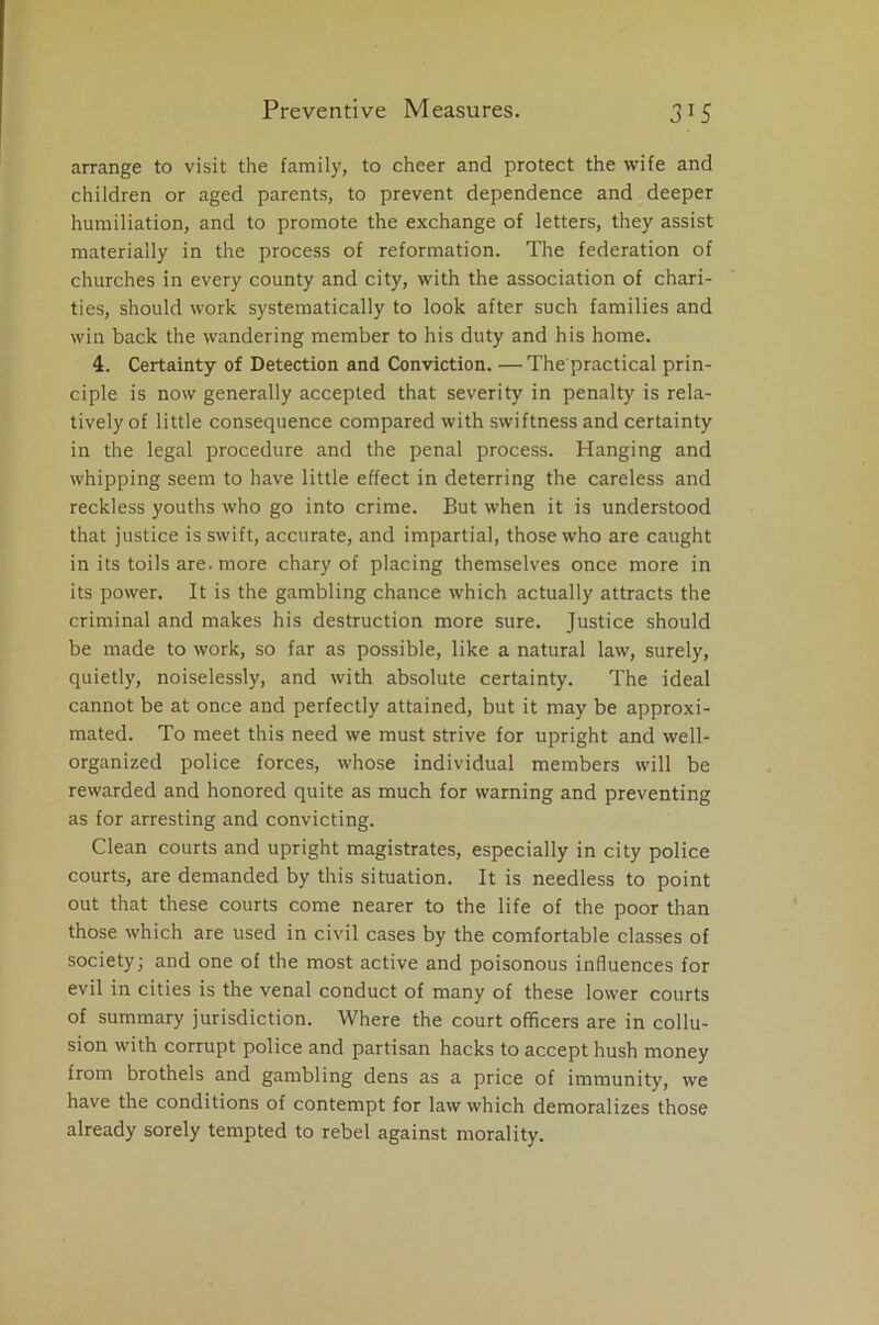 arrange to visit the family, to cheer and protect the wife and children or aged parents, to prevent dependence and deeper humiliation, and to promote the exchange of letters, they assist materially in the process of reformation. The federation of churches in every county and city, with the association of chari- ties, should work systematically to look after such families and win back the wandering member to his duty and his home. 4. Certainty of Detection and Conviction. —The practical prin- ciple is now generally accepted that severity in penalty is rela- tively of little consequence compared with swiftness and certainty in the legal procedure and the penal process. Hanging and whipping seem to have little effect in deterring the careless and reckless youths who go into crime. But when it is understood that justice is swift, accurate, and impartial, those who are caught in its toils are. more chary of placing themselves once more in its power. It is the gambling chance which actually attracts the criminal and makes his destruction more sure. Justice should be made to work, so far as possible, like a natural law, surely, quietly, noiselessly, and with absolute certainty. The ideal cannot be at once and perfectly attained, but it may be approxi- mated. To meet this need we must strive for upright and well- organized police forces, whose individual members will be rewarded and honored quite as much for warning and preventing as for arresting and convicting. Clean courts and upright magistrates, especially in city police courts, are demanded by this situation. It is needless to point out that these courts come nearer to the life of the poor than those which are used in civil cases by the comfortable classes of society; and one of the most active and poisonous influences for evil in cities is the venal conduct of many of these lower courts of summary jurisdiction. Where the court officers are in collu- sion with corrupt police and partisan hacks to accept hush money from brothels and gambling dens as a price of immunity, we have the conditions of contempt for law which demoralizes those already sorely tempted to rebel against morality.