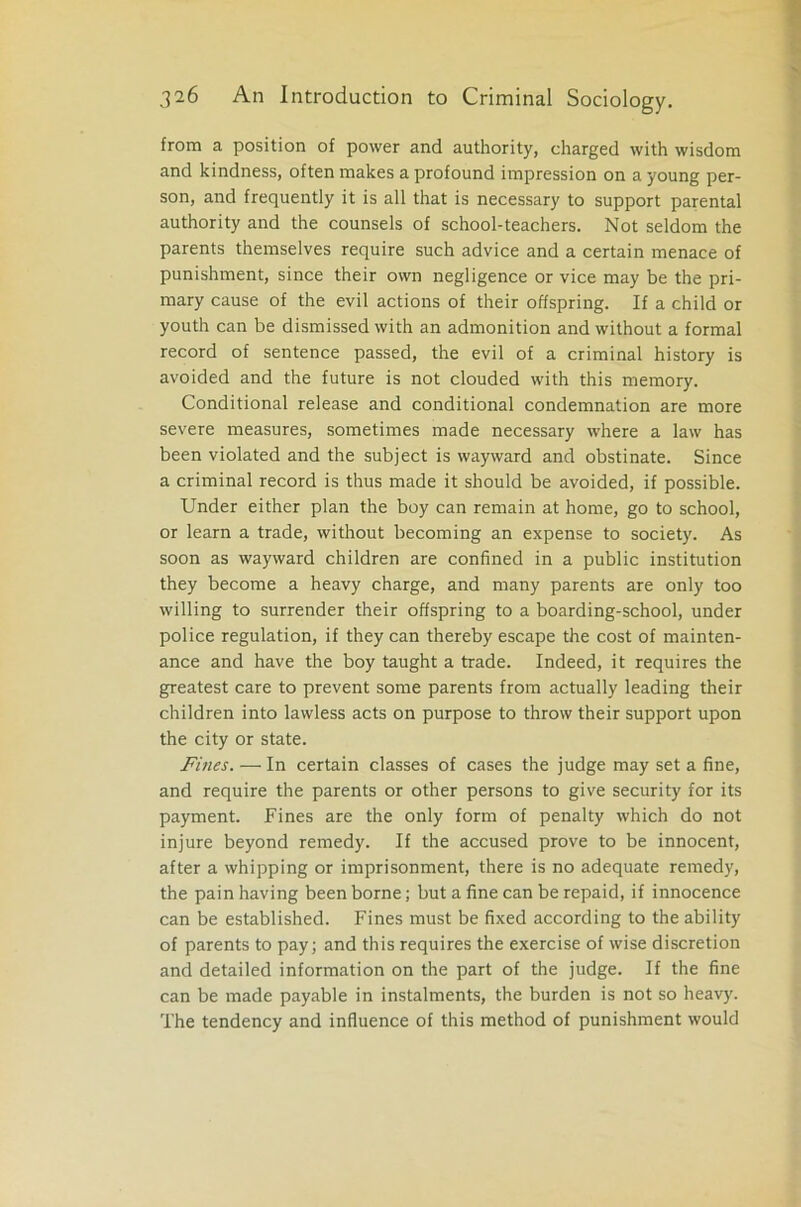 from a position of power and authority, charged with wisdom and kindness, often makes a profound impression on a young per- son, and frequently it is all that is necessary to support parental authority and the counsels of school-teachers. Not seldom the parents themselves require such advice and a certain menace of punishment, since their own negligence or vice may be the pri- mary cause of the evil actions of their offspring. If a child or youth can be dismissed with an admonition and without a formal record of sentence passed, the evil of a criminal history is avoided and the future is not clouded with this memory. Conditional release and conditional condemnation are more severe measures, sometimes made necessary where a law has been violated and the subject is wayward and obstinate. Since a criminal record is thus made it should be avoided, if possible. Under either plan the boy can remain at home, go to school, or learn a trade, without becoming an expense to society. As soon as wayward children are confined in a public institution they become a heavy charge, and many parents are only too willing to surrender their offspring to a boarding-school, under police regulation, if they can thereby escape the cost of mainten- ance and have the boy taught a trade. Indeed, it requires the greatest care to prevent some parents from actually leading their children into lawless acts on purpose to throw their support upon the city or state. Fines. — In certain classes of cases the judge may set a fine, and require the parents or other persons to give security for its payment. Fines are the only form of penalty which do not injure beyond remedy. If the accused prove to be innocent, after a whipping or imprisonment, there is no adequate remedy, the pain having been borne; but a fine can be repaid, if innocence can be established. Fines must be fixed according to the ability of parents to pay; and this requires the exercise of wise discretion and detailed information on the part of the judge. If the fine can be made payable in instalments, the burden is not so heavy. The tendency and influence of this method of punishment would