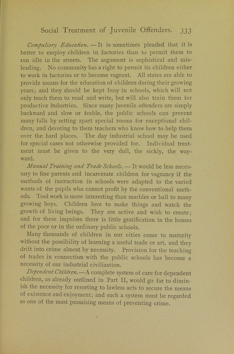 Compulsory Education. — It is sometimes pleaded that it is better to employ children in factories than to permit them to run idle in the streets. The argument is sophistical and mis- leading. No community has a right to permit its children either to work in factories or to become vagrant. All states are able to provide means for the education of children during their growing years; and they should be kept busy in schools, which will not only teach them to read and write, but will also train them for productive industries. Since many juvenile offenders are simply backward and slow or feeble, the public schools can prevent many falls by setting apart special rooms for exceptional chil- dren, and devoting to them teachers who know how to help them over the hard places. The day industrial school may be used for special cases not otherwise provided for. Individual treat- ment must be given to the very dull, the sickly, the way- ward. Manual Training and Trade Schools. — It would be less neces- sary to fine parents and incarcerate children for vagrancy if the methods of instruction in schools were adapted to the varied wants of the pupils who cannot profit by the conventional meth- ods. Tool work is more interesting than marbles or ball to many growing boys. Children love to make things and watch the growth of living beings. They are active and wish to create; and for these impulses there is little gratification in the homes of the poor or in the ordinary public schools. Many thousands of children in our cities come to maturity without the possibility of learning a useful trade or art, and they drift into crime almost by necessity. Provision for the teaching of trades in connection with the public schools has become a necessity of our industrial civilization. Dependent Children.—A complete system of care for dependent children, as already outlined in Part II, would go far to dimin- ish the necessity for resorting to lawless acts to secure the means of existence and enjoyment; and such a system must be regarded as one of the most promising means of preventing crime.