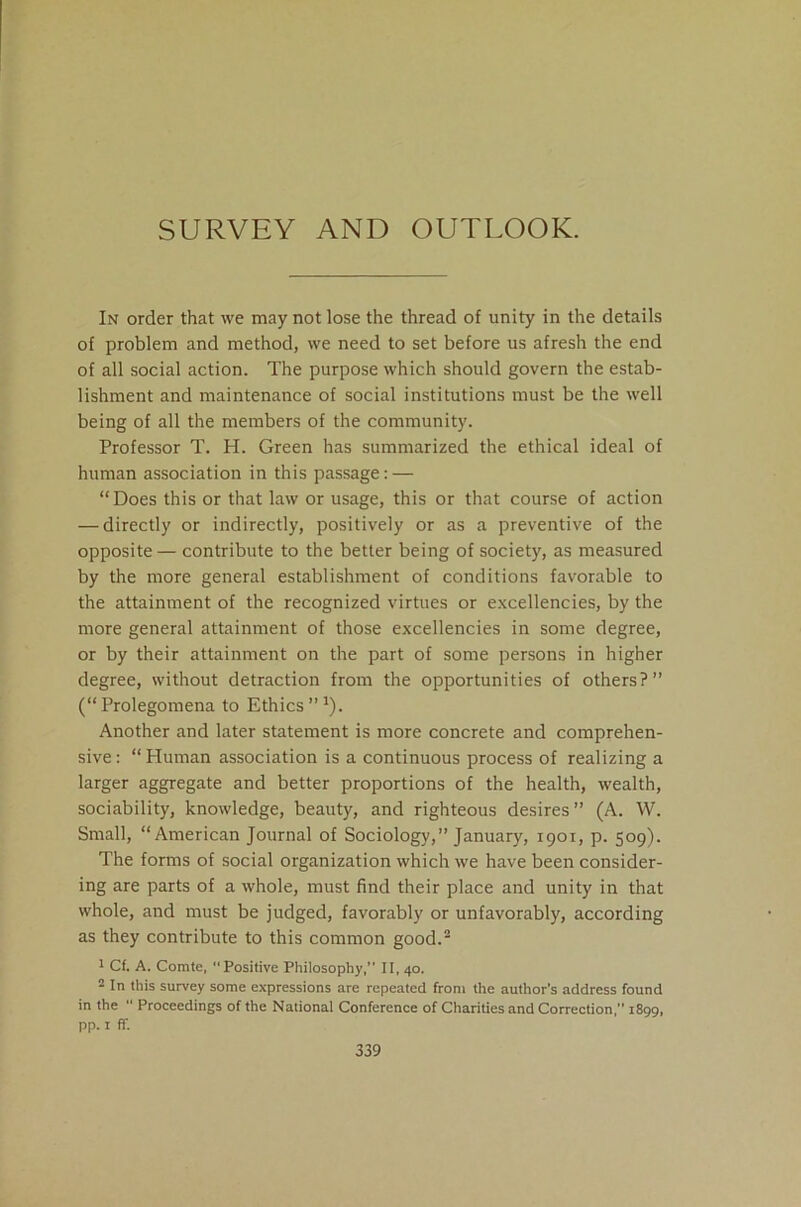 SURVEY AND OUTLOOK. In order that we may not lose the thread of unity in the details of problem and method, we need to set before us afresh the end of all social action. The purpose which should govern the estab- lishment and maintenance of social institutions must be the well being of all the members of the community. Professor T. H. Green has summarized the ethical ideal of human association in this passage: — “Does this or that law or usage, this or that course of action — directly or indirectly, positively or as a preventive of the opposite — contribute to the better being of society, as measured by the more general establishment of conditions favorable to the attainment of the recognized virtues or excellencies, by the more general attainment of those excellencies in some degree, or by their attainment on the part of some persons in higher degree, without detraction from the opportunities of others?” (“Prolegomena to Ethics”1). Another and later statement is more concrete and comprehen- sive : “ Human association is a continuous process of realizing a larger aggregate and better proportions of the health, wealth, sociability, knowledge, beauty, and righteous desires” (A. W. Small, “American Journal of Sociology,” January, 1901, p. 509). The forms of social organization which we have been consider- ing are parts of a whole, must find their place and unity in that whole, and must be judged, favorably or unfavorably, according as they contribute to this common good.2 1 Cf. A. Comte, “Positive Philosophy,” II, 40. 2 In this survey some expressions are repeated from the author’s address found in the  Proceedings of the National Conference of Charities and Correction, 1899, pp. 1 ff.