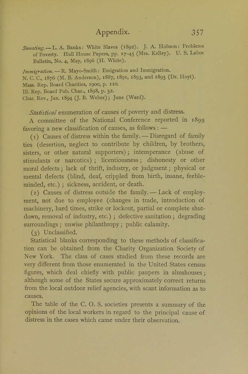 Sweating. — L. A. Banks: White Slaves (1S92). J. A. Hobson: Problems of Poverty. PIull Plouse Papers, pp. 27-45 (Mrs. Kelley). U. S. Labor Bulletin, No. 4, May, 1896 (H. White). Immigration. — R. Mayo-Smith : Emigration and Immigration. N. C. C., 1S76 (M. B. Anderson), 18S7, 1891, 1S93, and 1895 (Dr. Hoyt). Mass. Rep. Board Charities, 1900, p. no. 111. Rep. Board Pub. Char., 1898, p. 52. Char. Rev., Jan. 1894 (J. B. Weber); June (Ward). Statistical enumeration of causes of poverty and distress. A committee of the National Conference reported in 1899 favoring a new classification of causes, as follows : — (1) Causes of distress within the family. — Disregard of family ties (desertion, neglect to contribute by children, by brothers, sisters, or other natural supporters); intemperance (abuse of stimulants or narcotics) ; licentiousness; dishonesty or other moral defects; lack of thrift, industry, or judgment; physical or mental defects (blind, deaf, crippled from birth, insane, feeble- minded, etc.) ; sickness, accident, or death. (2) Causes of distress outside the family. — Lack of employ- ment, not due to employee (changes in trade, introduction of machinery, hard times, strike or lockout, partial or complete shut- down, removal of industry, etc.) ; defective sanitation; degrading surroundings ; unwise philanthropy; public calamity. (3) Unclassified. Statistical blanks corresponding to these methods of classifica- tion can be obtained from the Charity Organization Society of New York. The class of cases studied from these records are very different from those enumerated in the United States census figures, which deal chiefly with public paupers in almshouses; although some of the States secure approximately correct returns from the local outdoor relief agencies, with scant information as to causes. The table of the C. O. S. societies presents a summary of the opinions of the local workers in regard to the principal cause of distress in the cases which came under their observation.