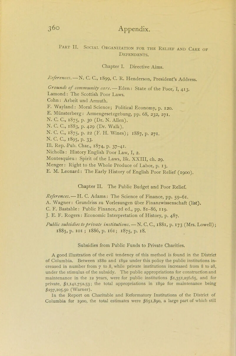 Part II. Social Organization for the Relief and Care of Dependents. Chapter I. Directive Aims. References. N. C. C., 1899, C. R. Henderson, President’s Address. Grounds of community care. — Eden: State of the Poor, I, 413. Lamond: The Scottish Poor Laws. Cohn : Arbeit und Armuth. F. Wayland: Moral Science; Political Economy, p. 120. E. Miinsterberg: Armengesetzgebung, pp. 68, 232, 271. N. C. C., 1S75, p. 30 (Dr. N. Allen). N. C. C„ 1883, p. 429 (Dr. Walk). N. C. C., 1S75, P- 22 (F- II. Wines); 1887, p. 271. N. C. C., 1895, p. 33. 111. Rep. Pub. Char., 1874, p. 37-41. Nicholls : History English Poor Law, I, 2. Montesquieu: Spirit of the Laws, Bk. XXIII, ch. 29. Menger: Right to the Whole Produce of Labor, p. 13. E. M. Leonard: The Early History of English Poor Relief (1900). Chapter II. The Public Budget and Poor Relief. References.— H. C. Adams: The Science of Finance, pp. 59-61. A. Wagner: Grundriss zu Vorlesungen fiber Finanzwissenschaft (list). C. F. Bastable: Public Finance, 2d ed., pp. 81-86, 119. J. E. F. Rogers: Economic Interpretation of History, p. 487. Public subsidies to private institutions. —N. C. C., 1881, p. 173 (Mrs. Lowell); 1883, p. 101 ; 1886, p. 161; 1875, P- x8- Subsidies from Public Funds to Private Charities. A good illustration of the evil tendency of this method is found in the District of Columbia. Between 1880 and 1892 under this policy the public institutions in- creased in number from 7 to 8, while private institutions increased from 8 to 28, under the stimulus of the subsidy. The public appropriations for construction and maintenance in the 12 years, were for public institutions 81,351,256.65, and for private, $1,141,752.53; the total appropriations in 1892 for maintenance being $237,105.50 (Warner). In the Report on Charitable and Reformatory Institutions of the District of Columbia for 1900, the total estimates were $6511890, a large part of which still