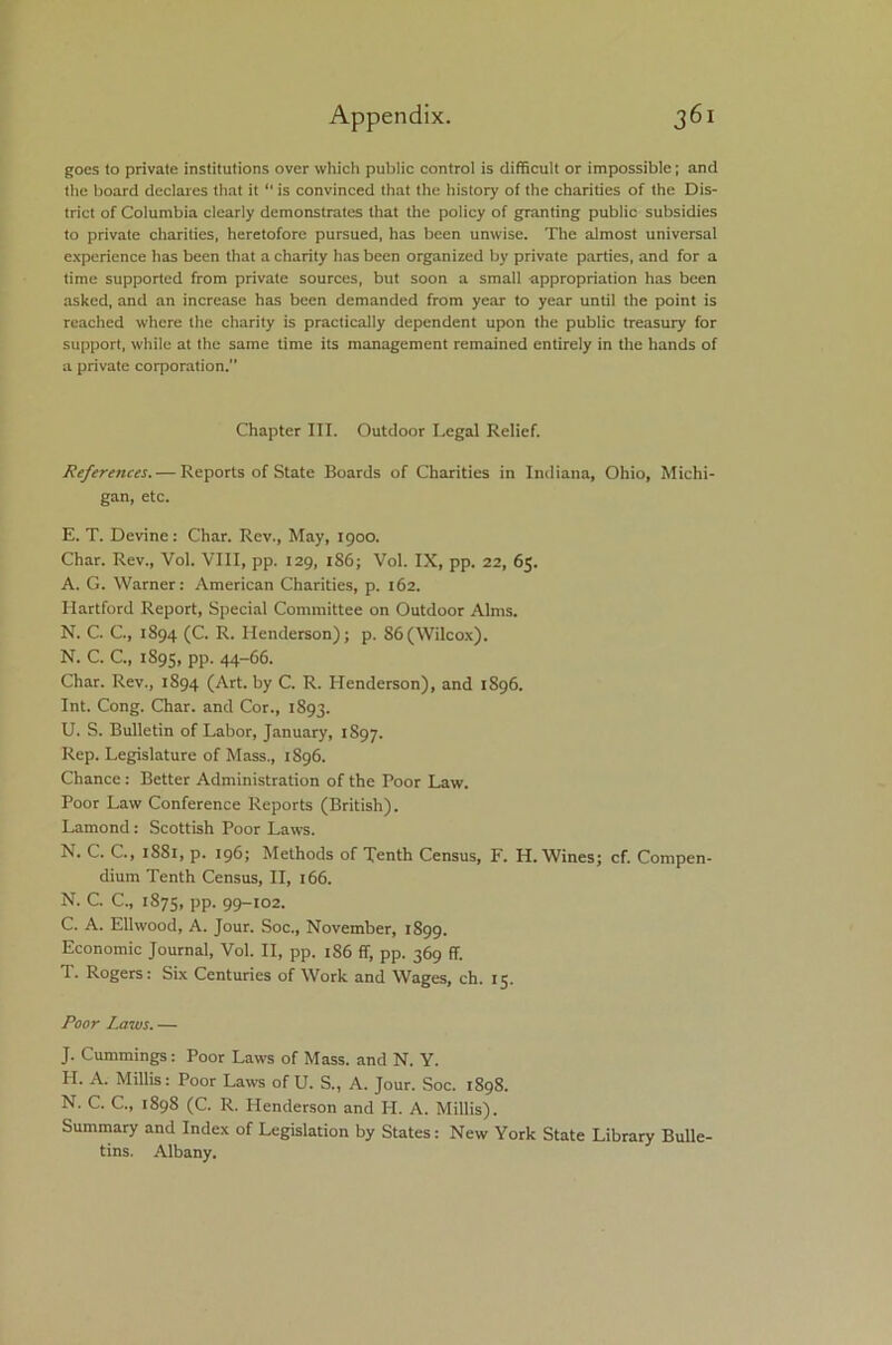 goes to private institutions over which public control is difficult or impossible; and the board declares that it “ is convinced that the history of the charities of the Dis- trict of Columbia clearly demonstrates that the policy of granting public subsidies to private charities, heretofore pursued, has been unwise. The almost universal experience has been that a charity has been organized by private parties, and for a time supported from private sources, but soon a small appropriation has been asked, and an increase has been demanded from year to year until the point is reached where the charity is practically dependent upon the public treasury for support, while at the same time its management remained entirely in the hands of a private corporation. Chapter III. Outdoor Legal Relief. References. — Reports of State Boards of Charities in Indiana, Ohio, Michi- gan, etc. E. T. Devine: Char. Rev., May, 1900. Char. Rev., Vol. VIII, pp. 129, 186; Vol. IX, pp. 22, 65. A. G. Warner: American Charities, p. 162. Hartford Report, Special Committee on Outdoor Alms. N. C. C., 1894 (C. R. Henderson); p. 86(Wilcox). N. C. C., 1895, PP- 44-66. Char. Rev., 1894 (Art. by C. R. Henderson), and 1896. Int. Cong. Char, and Cor., 1893. U. S. Bulletin of Labor, January, 1897. Rep. Legislature of Mass., 1S96. Chance: Better Administration of the Poor Law. Poor Law Conference Reports (British). Lamond: Scottish Poor Laws. N. C. C., 1881, p. 196; Methods of Tenth Census, F. H. Wines; cf. Compen- dium Tenth Census, II, 166. N. C. C., 1875, PP- 99-102. C. A. Ellwood, A. Jour. Soc., November, 1899. Economic Journal, Vol. II, pp. 186 ff, pp. 369 ff. T. Rogers: Six Centuries of Work and Wages, ch. 15. Poor Laws. — J. Cummings: Poor Laws of Mass, and N. Y. PI. A. Millis: Poor Laws of U. S., A. Jour. Soc. 1898. N. C. C., 1898 (C. R. Henderson and H. A. Millis). Summary and Index of Legislation by States: New York State Library Bulle- tins. Albany.