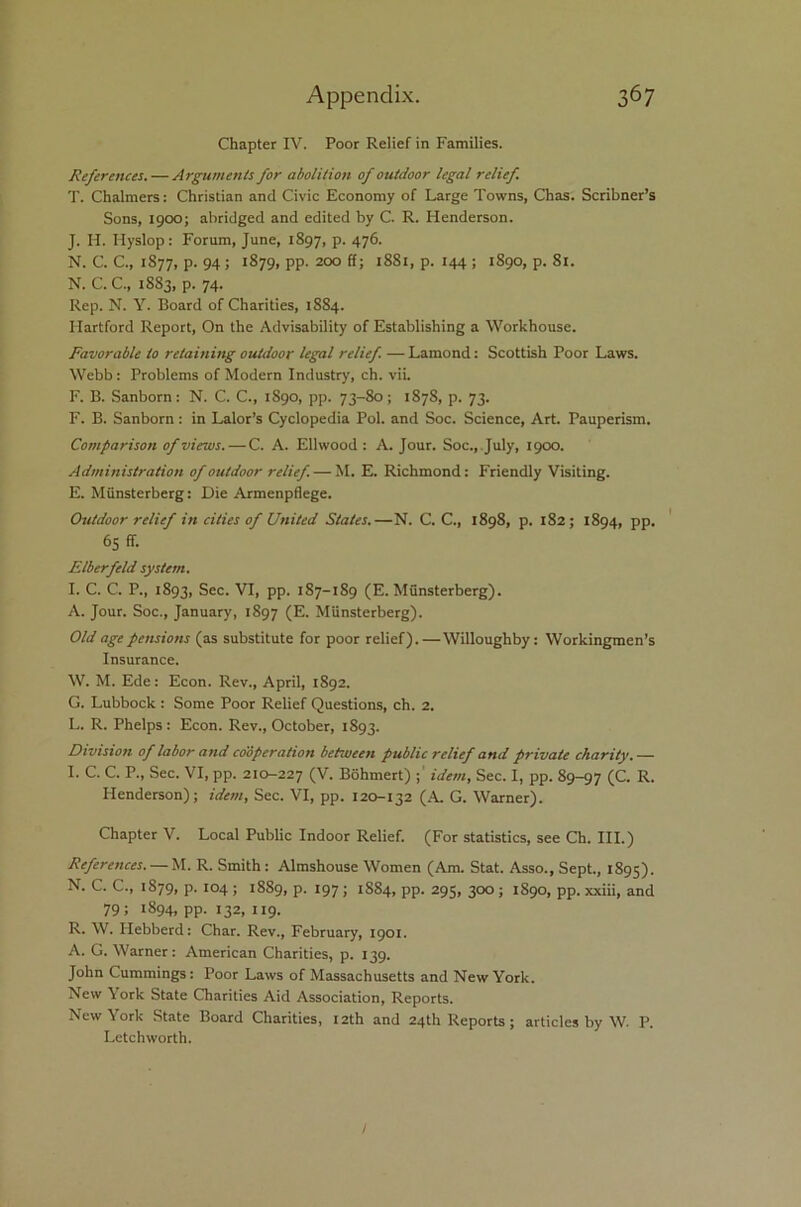 Chapter IV. Poor Relief in Families. References. — Arguments for abolition of outdoor legal relief T. Chalmers: Christian and Civic Economy of Large Towns, Chas. Scribner’s Sons, 1900; abridged and edited by C. R. Henderson. J. Id. Hyslop: Forum, June, 1897, P- 47®- N. C. C., 1S77, p. 94; 1879, pp. 200 ff; 1881, p. 144 ; 1890, p. 81. N. C. C., 1883, p. 74. Rep. N. Y. Board of Charities, 1884. Hartford Report, On the Advisability of Establishing a Workhouse. Favorable to retaining outdoor legal relief — Lamond: Scottish Poor Laws. Webb: Problems of Modern Industry, ch. vii. F. B. Sanborn: N. C. C., 1890, pp. 73-80; 187S, p. 73. F. B. Sanborn : in Lalor’s Cyclopedia Pol. and Soc. Science, Art. Pauperism. Comparison of views. — C. A. Ellwood : A. Jour. Soc., July, 1900. Administration of outdoor relief. — M. E. Richmond: Friendly Visiting. E. Miinsterberg: Die Armenpflege. Outdoor relief in cities of United States.—N. C. C., 1898, p. 182; 1894, pp. 65 ff. Elberfeld system. I. C. C. P., 1893, Sec. VI, pp. 187-189 (E. Miinsterberg). A. Jour. Soc., January, 1897 (E. Miinsterberg). Old age pensions (as substitute for poor relief).—Willoughby: Workingmen’s Insurance. W. M. Ede: Econ. Rev., April, 1892. G. Lubbock : Some Poor Relief Questions, ch. 2. L. R. Phelps : Econ. Rev., October, 1893. Division of labor atid cooperation between public relief and private charity. — I. C. C. P., Sec. VI, pp. 210-227 (v- Bohmert) idem. Sec. I, pp. 89-97 (C. R. Henderson); idem, Sec. VI, pp. 120-132 (A. G. Warner). Chapter V. Local Public Indoor Relief. (For statistics, see Ch. III.) References. — M. R. Smith: Almshouse Women (Am. Stat. Asso., Sept., 1895). N. C. C., 1879, p. 104 ; 1889, p. 197 ; 1S84, pp. 295, 300 ; 1890, pp. xxiii, and 79; 1894, pp. 132, 119. R. W. Hebberd: Char. Rev., February, 1901. A. G. Warner: American Charities, p. 139. John Cummings: Poor Laws of Massachusetts and New York. New York State Charities Aid Association, Reports. New York State Board Charities, 12th and 24th Reports; articles by W. P. Lctchworth.