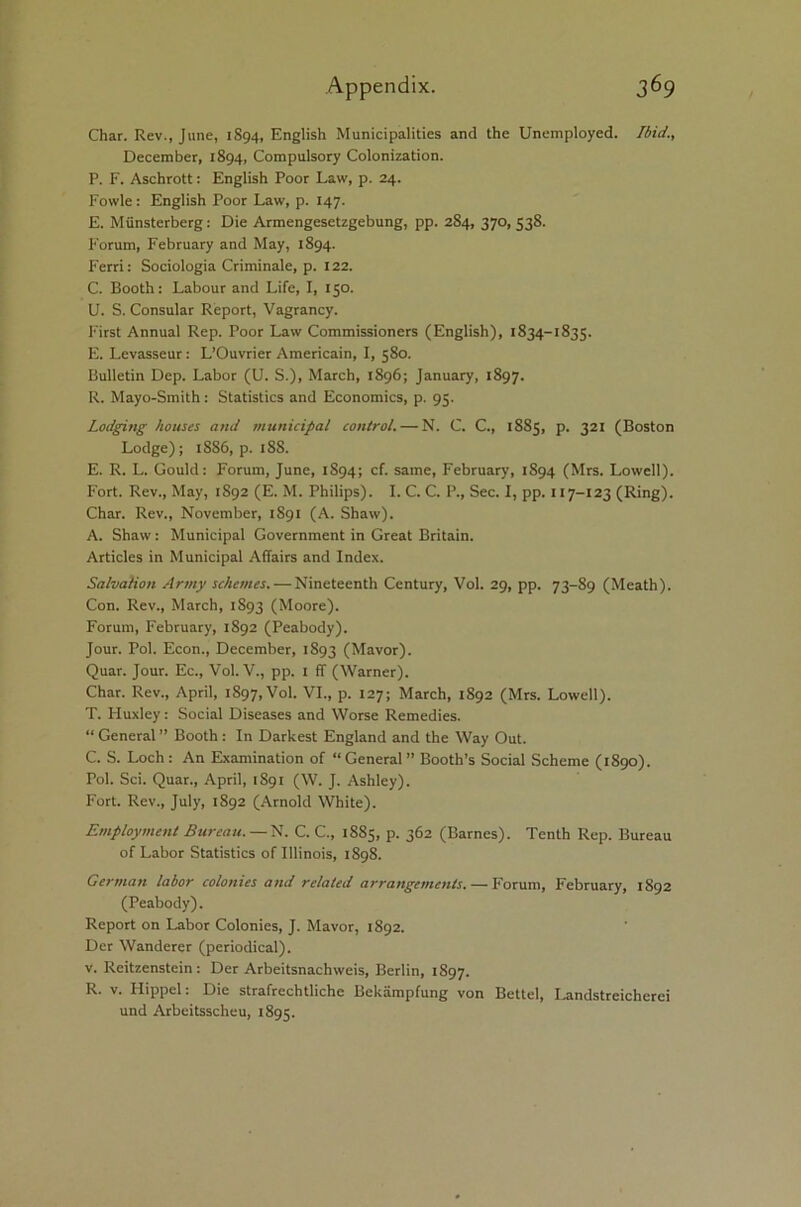 Char. Rev., June, 1894, English Municipalities and the Unemployed. Ibid., December, 1894, Compulsory Colonization. P. F. Aschrott: English Poor Law, p. 24. Fowle: English Poor Law, p. 147. E. Miinsterberg: Die Armengesetzgebung, pp. 284, 370, 538. Forum, February and May, 1894. Ferri: Sociologia Criminale, p. 122. C. Booth: Labour and Life, I, 150. U. S. Consular Report, Vagrancy. First Annual Rep. Poor Law Commissioners (English), 1834-1835. E. Levasseur : L’Ouvrier Americain, I, 580. Bulletin Dep. Labor (U. S.), March, 1896; January, 1897. R. Mayo-Smith: Statistics and Economics, p. 95. Lodging houses and municipal control. — N. C. C., 1885, p. 321 (Boston Lodge); 1886, p. 188. E. R. L. Gould: Forum, June, 1894; cf. same, February, 1894 (Mrs. Lowell). Fort. Rev., May, 1S92 (E. M. Philips). I. C. C. P., Sec. I, pp. 117-123 (Ring). Char. Rev., November, 1891 (A. Shaw). A. Shaw: Municipal Government in Great Britain. Articles in Municipal Affairs and Index. Salvation Army schemes. — Nineteenth Century, Vol. 29, pp. 73-89 (Meath). Con. Rev., March, 1S93 (Moore). Forum, February, 1S92 (Peabody). Jour. Pol. Econ., December, 1893 (Mavor). Quar. Jour. Ec., Vol. V., pp. 1 ff (Warner). Char. Rev., April, 1897, Vol. VI., p. 127; March, 1892 (Mrs. Lowell). T. Huxley: Social Diseases and Worse Remedies. “ General ” Booth : In Darkest England and the Way Out. C. S. Loch : An Examination of “ General ” Booth’s Social Scheme (1890). Pol. Sci. Quar., April, 1891 (W. J. Ashley). Fort. Rev., July, 1892 (Arnold White). Employment Bureau. — N. C. C., 1885, p. 362 (Barnes). Tenth Rep. Bureau of Labor Statistics of Illinois, 1898. German labor colonies and related arrangements. — Forum, February, 1892 (Peabody). Report on Labor Colonies, J. Mavor, 1892. Dcr Wanderer (periodical). v. Reitzenstein : Der Arbeitsnachweis, Berlin, 1897. R. v. Hippel: Die strafrechtlichc Bekampfung von Bettel, Landstreicherei und Arbeitsscheu, 1895.