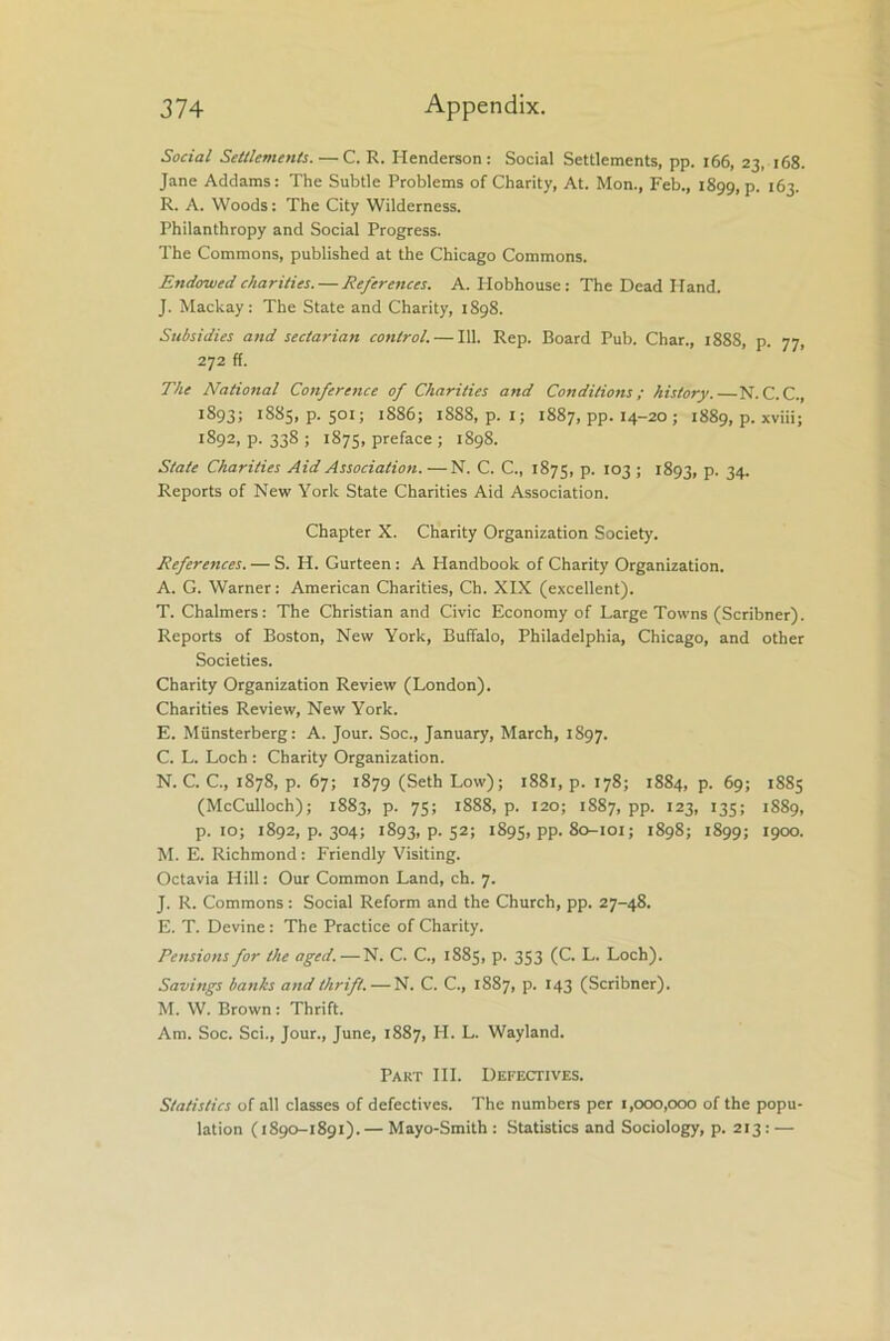 Social Settlements. —C. R. Henderson: Social Settlements, pp. 166, 23, 168. Jane Addams: The Subtle Problems of Charity, At. Mon., Feb., 1899, p. 163. R. A. Woods: The City Wilderness. Philanthropy and Social Progress. The Commons, published at the Chicago Commons. Endowed charities. — References. A. Hobhouse: The Dead Hand. J. Mackay: The State and Charity, 1898. Subsidies and sectarian control. — 111. Rep. Board Pub. Char., 1888, p. 77, 272 ff. The National Conference of Charities and Conditions ; history.—N. C.C., 1893; 1885, p. 501; 1886; 18S8, p. I; 1887, pp. 14-20 ; 1889, p. xviii; 1892, p. 338 ; 1875, preface ; 1898. State Charities Aid Association. —N. C. C., 1875, p. 103 ; 1893, p. 34. Reports of New York State Charities Aid Association. Chapter X. Charity Organization Society. References. — S. H. Gurteen: A Handbook of Charity Organization. A. G. Warner: American Charities, Ch. XIX (excellent). T. Chalmers: The Christian and Civic Economy of Large Towns (Scribner). Reports of Boston, New York, Buffalo, Philadelphia, Chicago, and other Societies. Charity Organization Review (London). Charities Review, New York. E. Miinsterberg: A. Jour. Soc., January, March, 1897. C. L. Loch : Charity Organization. N. C. C., 1878, p. 67; 1879 (Seth Low); 1881, p. 178; 1884, p. 69; 1885 (McCulloch); 1883, p. 75; 1888, p. 120; 1887, pp. 123, 135; 1889, p. 10; 1892, p. 304; 1893, p. 52; 1895, pp. 80-101; 1898; 1899; 1900. M. E. Richmond : Friendly Visiting. Octavia Hill: Our Common Land, ch. 7. J. R. Commons : Social Reform and the Church, pp. 27-48. E. T. Devine : The Practice of Charity. Pensions for the aged.—N. C. C., 1885, p. 353 (C. L. Loch). Savings banks and thrift. — N. C. C., 1887, p. 143 (Scribner). M. W. Brown: Thrift. Am. Soc. Sci., Jour., June, 1887, H. L. Wayland. Part III. Defectives. Statistics of all classes of defectives. The numbers per 1,000,000 of the popu- lation (1890-1891).— Mayo-Smith : Statistics and Sociology, p. 213 : —