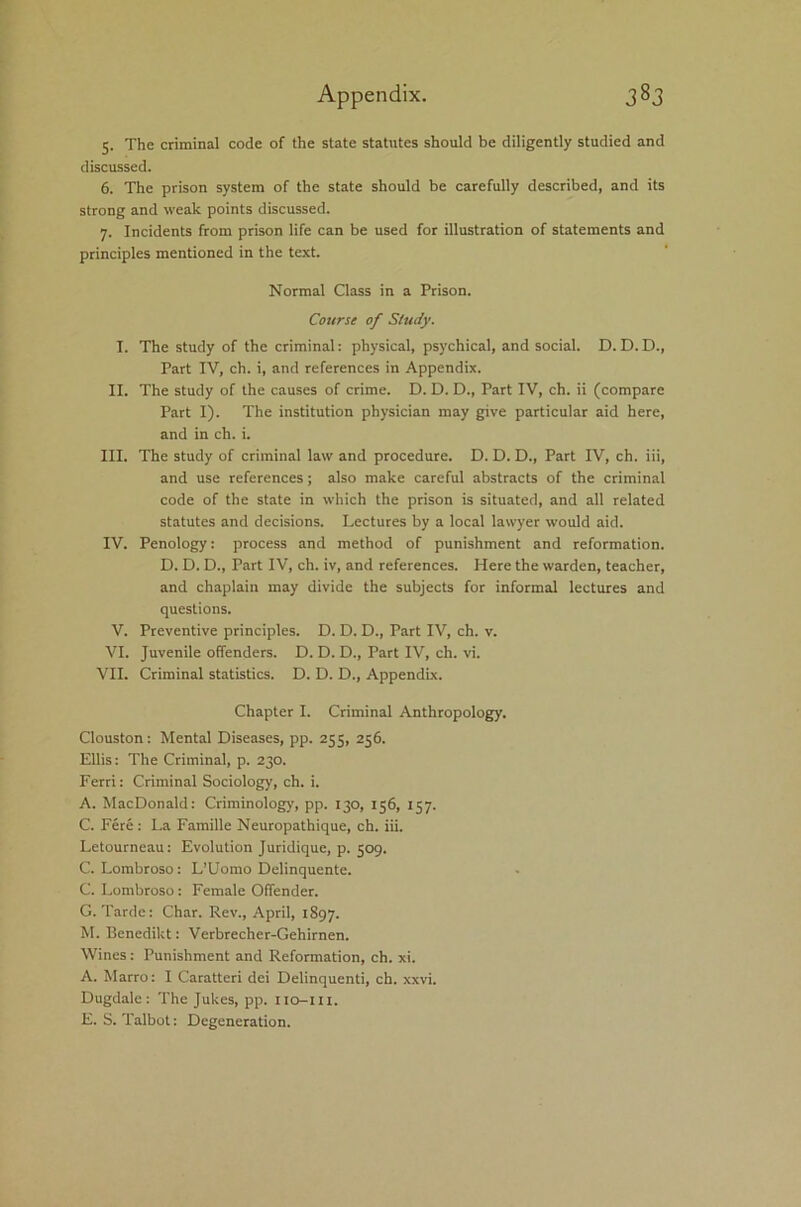 5. The criminal code of the state statutes should be diligently studied and discussed. 6. The prison system of the state should be carefully described, and its strong and weak points discussed. 7. Incidents from prison life can be used for illustration of statements and principles mentioned in the text. Normal Class in a Prison. Course of Study. I. The study of the criminal: physical, psychical, and social. D. D. D., Part IV, ch. i, and references in Appendix. II. The study of the causes of crime. D. D. D., Part IV, ch. ii (compare Part I). The institution physician may give particular aid here, and in ch. i. III. The study of criminal law and procedure. D. D. D., Part IV, ch. iii, and use references; also make careful abstracts of the criminal code of the state in which the prison is situated, and all related statutes and decisions. Lectures by a local lawyer would aid. IV. Penology: process and method of punishment and reformation. D. D. D., Part IV, ch. iv, and references. Here the warden, teacher, and chaplain may divide the subjects for informal lectures and questions. V. Preventive principles. D. D. D., Part IV, ch. v. VI. Juvenile offenders. D. D. D., Part IV, ch. vi. VII. Criminal statistics. D. D. D., Appendix. Chapter I. Criminal Anthropology. Clouston : Mental Diseases, pp. 255, 256. Ellis: The Criminal, p. 230. Ferri: Criminal Sociology, ch. i. A. MacDonald: Criminology, pp. 130, 156, 157. C. Fere: La Famille Neuropathique, ch. iii. Letourneau: Evolution Juridique, p. 509. C. Lombroso: L’Uomo Delinquente. C. Lombroso : Female Offender. G. Tarde: Char. Rev., April, 1897. M. Benedikt: Verbrecher-Gehirnen. Wines: Punishment and Reformation, ch. xi. A. Marro: I Caratteri dei Delinquenti, ch. xxvi. Dugdale: The Jukes, pp. iio-m. E. S. Talbot: Degeneration.