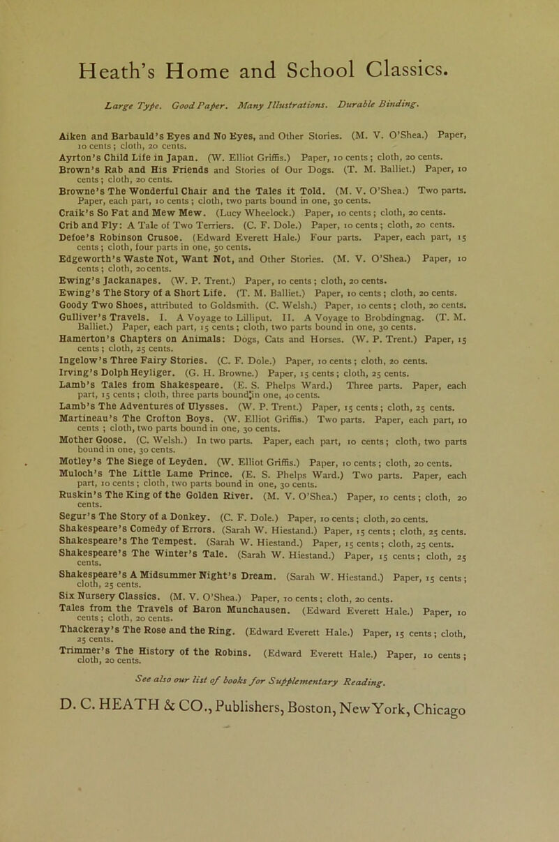 Heath’s Home and School Classics Large Type. Good Paper. Many Illustrations. Durable Binding. Aiken and Barbauld’s Eyes and No Eyes, and Other Stories. (M. V. O’Shea.) Paper, io cents ; cloth, 20 cents. Ayrton’s Child Life in Japan. (W. Elliot Griffis.) Paper, 10 cents ; cloth, 20 cents. Brown’s Rab and His Friends and Stories of Our Dogs. (T. M. Balliet.) Paper, 10 cents; cloth, 20 cents. Browne’s The Wonderful Chair and the Tales it Told. (M. V. O’Shea.) Two parts. Paper, each part, 10 cents ; cloth, two parts bound in one, 30 cents. Craik’s So Fat and Mew Mew. (Lucy Wheelock.) Paper, 10 cents; cloth, 20 cents. Crib and Fly: A Tale of Two Terriers. (C. F. Dole.) Paper, 10 cents ; cloth, 20 cents. Defoe’S Robinson Crusoe. (Edward Everett Hale.) Four parts. Paper, each part, 15 cents; cloth, four parts in one, 50 cents. Edgeworth’s Waste Not, Want Not, and Other Stories. (M. V. O’Shea.) Paper, 10 cents; cloth, 20cents. Ewing’s Jackanapes. (W. P. Trent.) Paper, 10 cents ; cloth, 20 cents. Ewing’s The Story of a Short Life. (T. M. Balliet.) Paper, 10 cents; cloth, 20 cents. Goody Two Shoes, attributed to Goldsmith. (C. Welsh.) Paper, 10 cents ; cloth, 20 cents. Gulliver’s Travels. I. A Voyage to Lilliput. II. A Voyage to Brobdingnag. (T. M. Balliet.) Paper, each part, 15 cents; cloth, two parts bound in one, 30 cents. Hamerton’s Chapters on Animals: Dogs, Cats and Horses. (W. P. Trent.) Paper, 15 cents ; cloth, 25 cents. Ingelow’s Three Fairy Stories. (C. F. Dole.) Paper, 10 cents; cloth, 20 cents. Irving’s Dolph Heyliger. (G. H. Browne.) Paper, 15 cents; cloth, 25 cents. Lamb’s Tales from Shakespeare. (E. S. Phelps Ward.) Three parts. Paper, each part, 15 cents; cloth, three parts boundjin one, 40cents. Lamb’s The Adventures of Ulysses. (W. P. Trent.) Paper, 15 cents; cloth, 25 cents. Martineau’s The Crofton Boys. (W. Elliot Griffis.) Two parts. Paper, each part, 10 cents ; cloth, two parts bound in one, 30 cents. Mother Goose. (C. Welsh.) In two parts. Paper, each part, 10 cents ; cloth, two parts bound in one, 30 cents. Motley’s The Siege of Leyden. (W. Elliot Griffis.) Paper, 10 cents; cloth, 20 cents. Muloch’s The Little Lame Prince. (E. S. Phelps Ward.) Two parts. Paper, each part, 10 cents ; cloth, two parts bound in one, 30 cents. Ruskin’sThe King of the Golden River. (M. V. O’Shea.) Paper, 10 cents; cloth, 20 cents. Segur’s The Story of a Donkey. (C. F. Dole.) Paper, io cents; cloth, 20 cents. Shakespeare’s Comedy of Errors. (Sarah W. Hiestand.) Paper, 15 cents; cloth, 25 cents. Shakespeare’s The Tempest. (Sarah W. Hiestand.) Paper, 15 cents; cloth, 25 cents. Shakespeare’s The Winter’s Tale. (Sarah W. Hiestand.) Paper, 15 cents; cloth, 25 cents. ’ 3 Shakespeare’s A Midsummer Night’s Dream. (Sarah W. Hiestand.) Paper, 15 cents- cloth, 23 cents. Six Nursery Classics. (M. V. O’Shea.) Paper, 10 cents; cloth, 20 cents. Tales from the Travels of Baron Munchausen. (Edward Everett Hale.) Paner. 10 cents; cloth, 20 cents. Thackeray’s The Rose and the Ring. (Edward Everett Hale.) Paper, .s cents; cloth 25 cents. Trimmer’s The History of the Robins. (Edward Everett Hale.) Paper, 10 cents; cloth, 20 cents. * See also our list of books for Supplementary Reading.