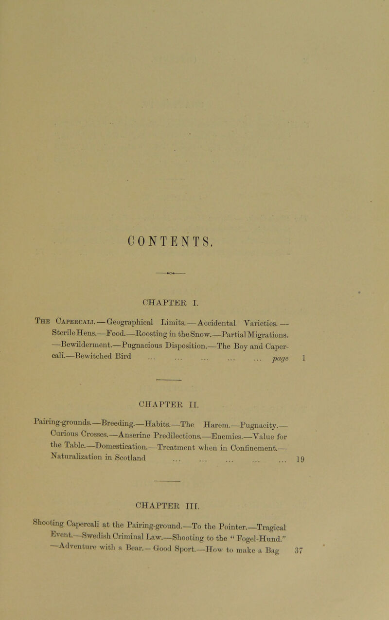 CONTENTS. CHAPTER I. The Capercali. — Geographical Limits. — Accidental Varieties.— SterileHens.—Food.—Roosting in the.Snow.—Partial Migrations. —Bewilderment.—Pugnacious Disposition.—The Boy and Caper- cali.—Bewitched Bird ... ... ... ... . 1 CBAPTER II. Pairing-grounds.—Breeding.—Habits.—The Harem.—Pugnacity.— Curious Cros.ses.—Anserine Predilections.—Euemies.—Value for the Table. Domestication.—Treatment when in Confinement.— Naturalization in Scotland ... ... ... . 19 CHAPTER III. Shooting Capercali at the Pairing-ground.—To the Pointer.—Tragical Event.—Swedish Criminal Law.—Shooting to the “ Fogel-Hund.” —Adventure witl. a Bear. - Good Sj.ort.—How to make a Bag 37