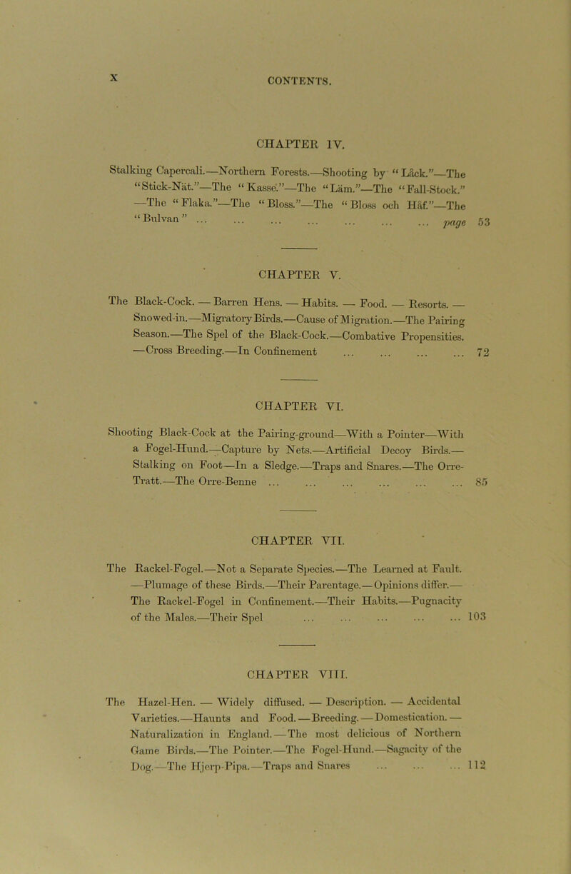 CHAPTEll IV. Stixlking Capcrcali.—Northern Forests.—Shooting by “Lack.” The “Stick-Nat.”—The “Kasse.”—The “Lam.”—The “Fall-Stock.” —The “Flaka,”—The “Bloss.”—The “ Bloss och Haf.”—The “Bulvan” 53 CHAPTER V. The Blaek-Cock. — Barren Hens. — Habits. — Food. — Resorts. Snowed-in.—Migi-atory Birds.—Cause of Migi’ation.—The Paii-ing Season.—The Spel of the Black-Cock.—Combative Propensities. —Cross Breeding.—In Confinement ... ... 72 CHAPTER VI. Shootiog Black-Cock at the Pairing-gi'ound—With a Pointer—With a Fogel-Hund.—Capture by Nets.—A_rtificial Decoy Birds.— Stalking on Foot—In a Sledge.—Traps and Snares.—The Oitc- Tratt.—The Orre-Benne ... ... ... ... ... ... 8.^ CHAPTER VII. The Rackel-Fogel.—Not a Separate Species.—The Learned at Fault. —Plumage of these Birds.—Their Parentage.—Opinions differ.— The Rackel-Fogel in Confinement.—Their Habits.—Pugnacitj’’ of the Males.—Their Spel ... ... ... ... 103 CHAPTER VIII. The Hazel-Hen. — Widely diffused. — Description. — Accidental V arieties.—Haunts and Food.—Breeding.—Domestication. — Naturalization in England.—The most delicious of Northern Game Birds.—The Poiutei’.—The Fogel-Hund.—Sagacity of the Dog.—Tlie Hjerp-Pipa.—Traps and Snares ... ... ... 112