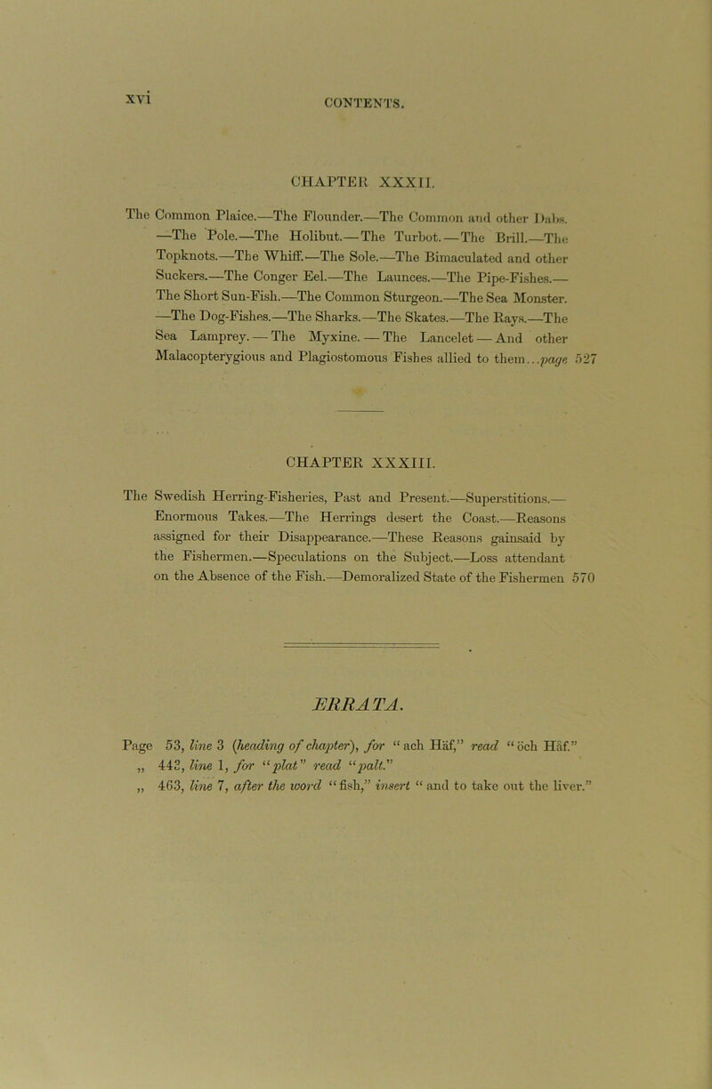 CHAPTER XXXII. The Common Plaice.—The Flounder.—The Common and other Dalw. —Tlie Pole.—The Holibut.—The Turbot.—The Brill.—Tin; Topknots.—The WhilF.—The Sole.—The Bimaculated and other Suckers.—The Conger Eel.—The Launces.—The Pipe-Fishes.— The Short Sun-Fish.—The Common Sturgeon.—The Sea Monster. —The Dog-Fishes.—The Sharks.—The Skates.—The Rays.—The Sea Lamprey. — The Myxine. — The Lancelet — And other Malacopterygious and Plagiostomous Fishes allied to them.. .page 527 CHAPTER XXXIII. The Swedish Herring-Fisheries, Past and Present.—Superstitions.— Enormous Takes.—The Herrings desert the Coast.—Reasons assigned for their Disappearance.—These Reasons gainsaid by the Fishermen.—Speculations on the Siibject.—Loss attendant on the Absence of the Fish.—Demoralized State of the Fishermen 570 ERRATA. Page 53, line 3 {lieading of chaqjter), for “ach Haf,” read “och HSf.” „ 443, line 1, for read '•^palt'' „ 463, line 7, after the word “ fish,” insert “ and to take out the livei*.”