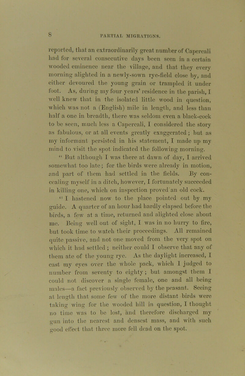 reported, that an extraordinarily great niimher of Capereali had for several consecutive days been seen in a certain M ooded eminence near the village, and that they every morning alighted in a newly-sown rye-field elose by, and cither devoured the young grain or trampled it under foot. As, during my four years’ residence in the parish, I well knew that in the isolated little wood in question, which was not a (English) mile in lengtli, and less than half a one in breadth, there was seldom even a black-cock to be seen, much less a Capereali, I considered the story as fabulous, or at all events greatly exaggerated; hut as my informant persisted in his statement, I made up my mind to visit the spot indicated the following morning. “ But although I was there at dawn of day, I arrived somewhat too late; for the birds were already in motion, and part of them had settled in the fields. By con- cealing myself in a ditch, however, I fortunately succeeded in killing one, which on inspection proved'an old cock. “ I hastened now to the place pointed out by my guide. A quarter of an hour had hardly elapsed before the birds, a few at a time, returned and alighted close about me. Being well out of sight, I was in no hurry to fire, but took time to watch their proceedings. All remained quite passive, and not one moved from the very spot on which it had settled ; neither could I observe that any of them ate of the young rye. As the daylight increased, I cast ray eyes over the whole pack, which I judged to number from seventy to eighty ; but amongst them I could not discover a single female, one and all being males—a fact previously observed by the jieasant. Seeing at length that some few of the more distant birds were taking wing for the wooded hill in question, I thought no time Avas to be lost, and therefore discharged my gun into the nearest and densest mass, and Avith such good dfect tliat three more fell dead on the spot.