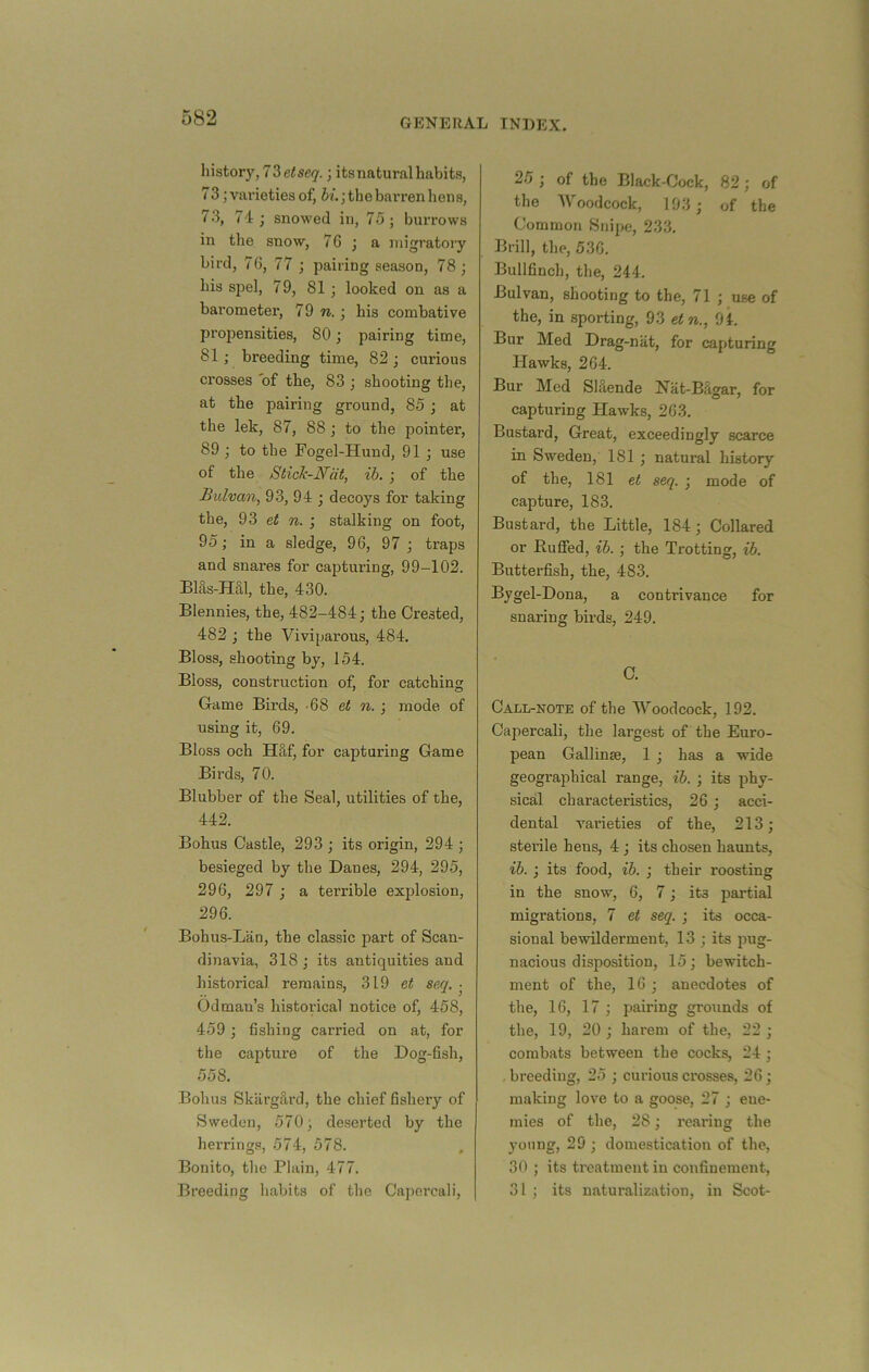 history, 73 eise<7.; its natural habits, 73; varieties of, bi. •, th e barren hen s, 73, 7i; snowed in, 75; burrows in the snow, 76 ; a migratory bird, 76, 77 ; pairing season, 78; his S2)el, 79, 81; looked on as a barometer, 79 to. ; his combative propensities, 80; pairing time, 81; breeding time, 82 ; curious crosses 'of the, 83 ; shooting the, at the pairing ground, 85; at the lek, 87, 88 ; to the pointer, 89 ; to the Fogel-Hund, 91 ; use of the Stick-Ndt, ib. ; of the Bulvan, 93, 94 ; decoys for taking the, 93 et to. ; stalking on foot, 95; in a sledge, 96, 97 ; traps and snares for capturing, 99-102. Bhls-Hal, the, 430. Blennies, the, 482-484; the Crested, 482 ; the Viviparous, 484. Bloss, shooting by, 154. Bloss, construction of, for catching Game Birds, -68 et to. ; mode of using it, 69. Bloss och H§;f, for capturing Game Birds, 70. Blubber of the Seal, utilities of the, 442. Bohus Castle, 293 ; its origin, 294 ; besieged by the Danes, 294, 295, 296, 297 ; a terrible explosion, 296. Bohus-Lan, the classic part of Scan- dinavia, 318 ; its antiquities and historical remains, 319 et seq. • Odman’s historical notice of, 458, 459; fishing carried on at, for the capture of the Dog-fish, 558. Bohus SkargS.rd, the chief fishery of Sweden, 570; deserted by the herrings, 574, 578. Bonito, the Plain, 477. Breeding habits of the Cajiercali, 25 ; of the Black-Cock, 82; of the AVoodcock, 193; of the Common Snipe, 233. Brill, the, 536. Bullfinch, the, 244. Bulvan, shooting to the, 71 ; use of the, in sporting, 93 etn,, 94. Bur Med Drag-nat, for capturing Hawks, 264. Bur Med SHende Nat-Bfigar, for capturing Hawks, 263. Bustard, Great, exceedingly scarce in Sweden, 181 ; natural history of the, 181 et seq. ; mode of capture, 183. Bustard, the Little, 184; Collared or Ruffed, ib. ; the Trotting, ib. Butterfish, the, 483. Bygel-Dona, a contrivance for snaring birds, 249. C. Call-note of the Woodcock, 192. Capercali, the largest of the Euro- pean Gallinse, 1 ; has a wide geographical range, ib. ; its phy- sical characteristics, 26 ; acci- dental varieties of the, 213; sterile hens, 4 ; its chosen haunts, ib. ; its food, ib. ; their roosting in the snow, 6, 7; its partial migrations, 7 et seq. ; its occa- sional bewilderment, 13 ; its jmg- nacious disposition, 15; bewitch- ment of the, 16 ; anecdotes of the, 16, 17 ; pairing grounds of the, 19, 20 ; harem of the, 22 ; combats between the cocks, 24 ; . breeding, 25 ; curious crosses, 26; making love to a goose, 27 ; ene- mies of the, 28; rearing the jmung, 29 ; domestication of the, 30 ; its treatment in confinement, 31 ; its naturalization, in Scot-